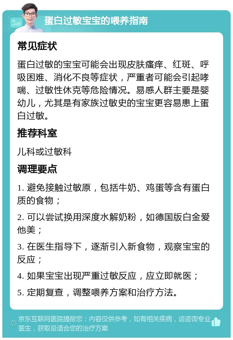 蛋白过敏宝宝的喂养指南 常见症状 蛋白过敏的宝宝可能会出现皮肤瘙痒、红斑、呼吸困难、消化不良等症状，严重者可能会引起哮喘、过敏性休克等危险情况。易感人群主要是婴幼儿，尤其是有家族过敏史的宝宝更容易患上蛋白过敏。 推荐科室 儿科或过敏科 调理要点 1. 避免接触过敏原，包括牛奶、鸡蛋等含有蛋白质的食物； 2. 可以尝试换用深度水解奶粉，如德国版白金爱他美； 3. 在医生指导下，逐渐引入新食物，观察宝宝的反应； 4. 如果宝宝出现严重过敏反应，应立即就医； 5. 定期复查，调整喂养方案和治疗方法。