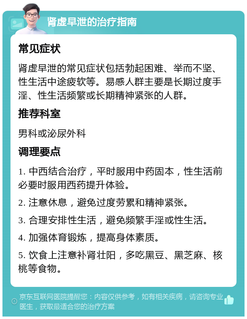 肾虚早泄的治疗指南 常见症状 肾虚早泄的常见症状包括勃起困难、举而不坚、性生活中途疲软等。易感人群主要是长期过度手淫、性生活频繁或长期精神紧张的人群。 推荐科室 男科或泌尿外科 调理要点 1. 中西结合治疗，平时服用中药固本，性生活前必要时服用西药提升体验。 2. 注意休息，避免过度劳累和精神紧张。 3. 合理安排性生活，避免频繁手淫或性生活。 4. 加强体育锻炼，提高身体素质。 5. 饮食上注意补肾壮阳，多吃黑豆、黑芝麻、核桃等食物。