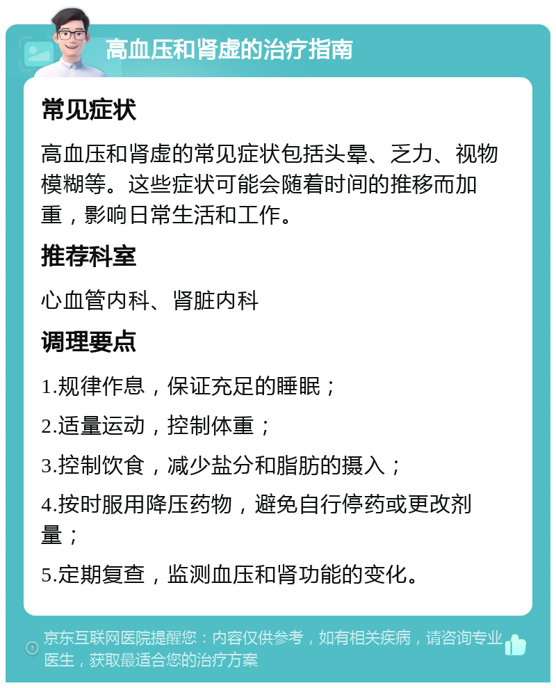 高血压和肾虚的治疗指南 常见症状 高血压和肾虚的常见症状包括头晕、乏力、视物模糊等。这些症状可能会随着时间的推移而加重，影响日常生活和工作。 推荐科室 心血管内科、肾脏内科 调理要点 1.规律作息，保证充足的睡眠； 2.适量运动，控制体重； 3.控制饮食，减少盐分和脂肪的摄入； 4.按时服用降压药物，避免自行停药或更改剂量； 5.定期复查，监测血压和肾功能的变化。