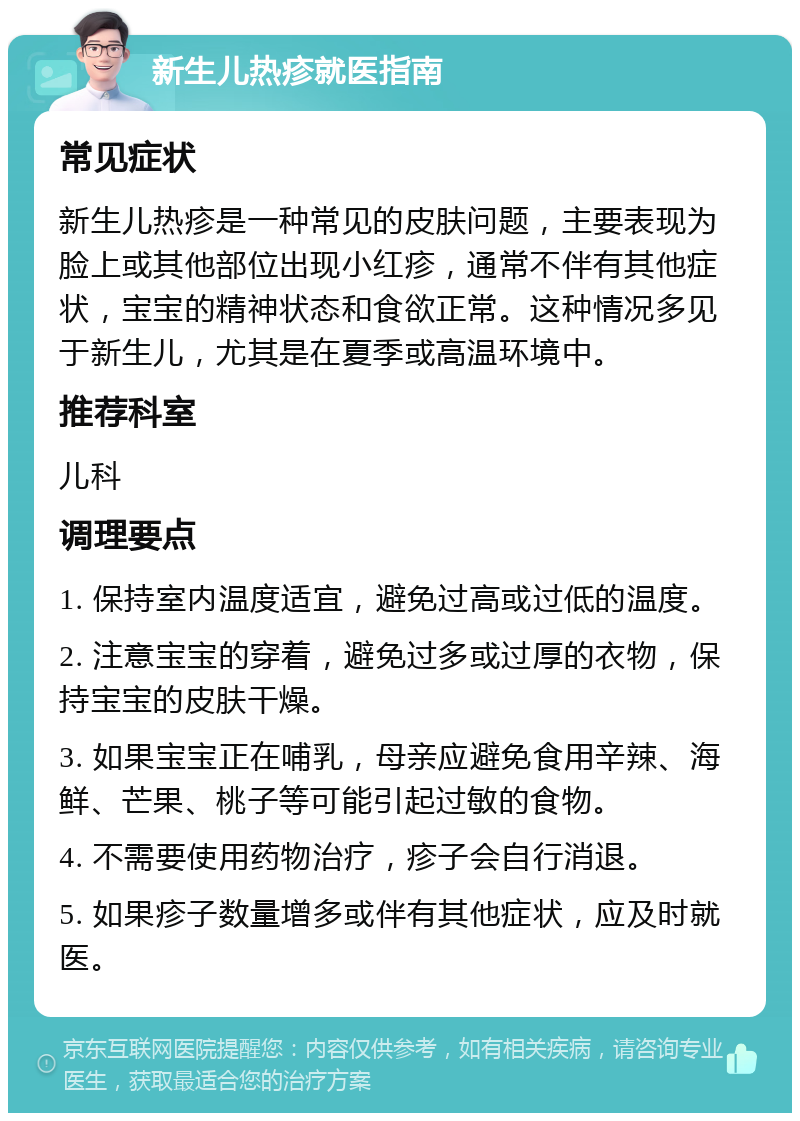 新生儿热疹就医指南 常见症状 新生儿热疹是一种常见的皮肤问题，主要表现为脸上或其他部位出现小红疹，通常不伴有其他症状，宝宝的精神状态和食欲正常。这种情况多见于新生儿，尤其是在夏季或高温环境中。 推荐科室 儿科 调理要点 1. 保持室内温度适宜，避免过高或过低的温度。 2. 注意宝宝的穿着，避免过多或过厚的衣物，保持宝宝的皮肤干燥。 3. 如果宝宝正在哺乳，母亲应避免食用辛辣、海鲜、芒果、桃子等可能引起过敏的食物。 4. 不需要使用药物治疗，疹子会自行消退。 5. 如果疹子数量增多或伴有其他症状，应及时就医。