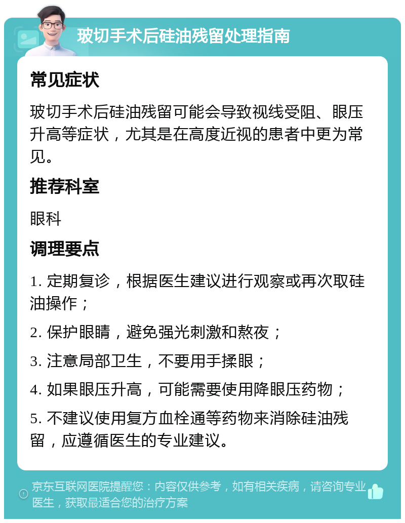 玻切手术后硅油残留处理指南 常见症状 玻切手术后硅油残留可能会导致视线受阻、眼压升高等症状，尤其是在高度近视的患者中更为常见。 推荐科室 眼科 调理要点 1. 定期复诊，根据医生建议进行观察或再次取硅油操作； 2. 保护眼睛，避免强光刺激和熬夜； 3. 注意局部卫生，不要用手揉眼； 4. 如果眼压升高，可能需要使用降眼压药物； 5. 不建议使用复方血栓通等药物来消除硅油残留，应遵循医生的专业建议。