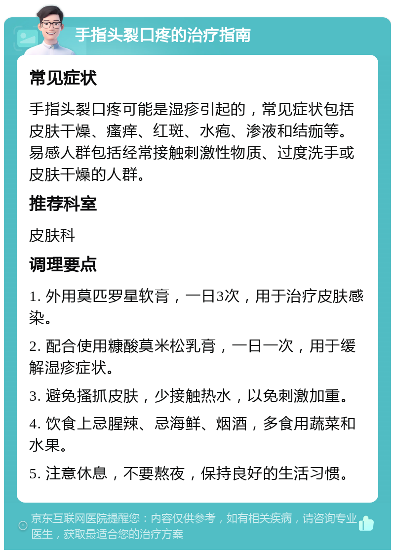 手指头裂口疼的治疗指南 常见症状 手指头裂口疼可能是湿疹引起的，常见症状包括皮肤干燥、瘙痒、红斑、水疱、渗液和结痂等。易感人群包括经常接触刺激性物质、过度洗手或皮肤干燥的人群。 推荐科室 皮肤科 调理要点 1. 外用莫匹罗星软膏，一日3次，用于治疗皮肤感染。 2. 配合使用糠酸莫米松乳膏，一日一次，用于缓解湿疹症状。 3. 避免搔抓皮肤，少接触热水，以免刺激加重。 4. 饮食上忌腥辣、忌海鲜、烟酒，多食用蔬菜和水果。 5. 注意休息，不要熬夜，保持良好的生活习惯。