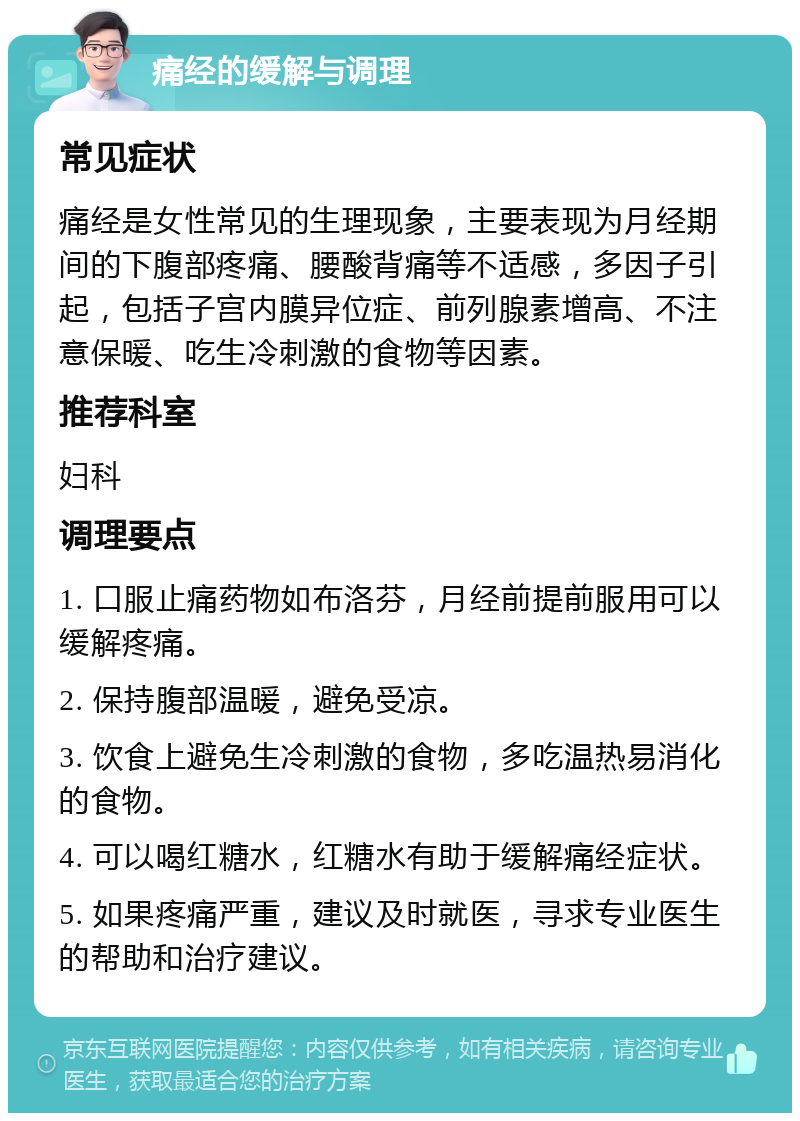 痛经的缓解与调理 常见症状 痛经是女性常见的生理现象，主要表现为月经期间的下腹部疼痛、腰酸背痛等不适感，多因子引起，包括子宫内膜异位症、前列腺素增高、不注意保暖、吃生冷刺激的食物等因素。 推荐科室 妇科 调理要点 1. 口服止痛药物如布洛芬，月经前提前服用可以缓解疼痛。 2. 保持腹部温暖，避免受凉。 3. 饮食上避免生冷刺激的食物，多吃温热易消化的食物。 4. 可以喝红糖水，红糖水有助于缓解痛经症状。 5. 如果疼痛严重，建议及时就医，寻求专业医生的帮助和治疗建议。