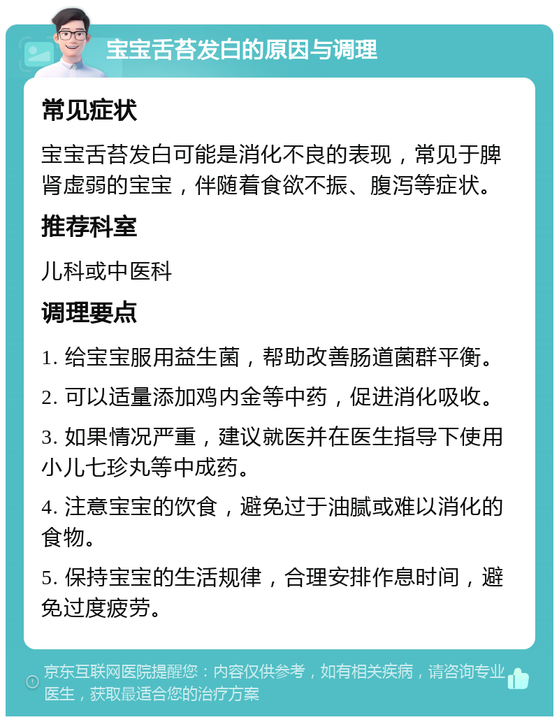 宝宝舌苔发白的原因与调理 常见症状 宝宝舌苔发白可能是消化不良的表现，常见于脾肾虚弱的宝宝，伴随着食欲不振、腹泻等症状。 推荐科室 儿科或中医科 调理要点 1. 给宝宝服用益生菌，帮助改善肠道菌群平衡。 2. 可以适量添加鸡内金等中药，促进消化吸收。 3. 如果情况严重，建议就医并在医生指导下使用小儿七珍丸等中成药。 4. 注意宝宝的饮食，避免过于油腻或难以消化的食物。 5. 保持宝宝的生活规律，合理安排作息时间，避免过度疲劳。