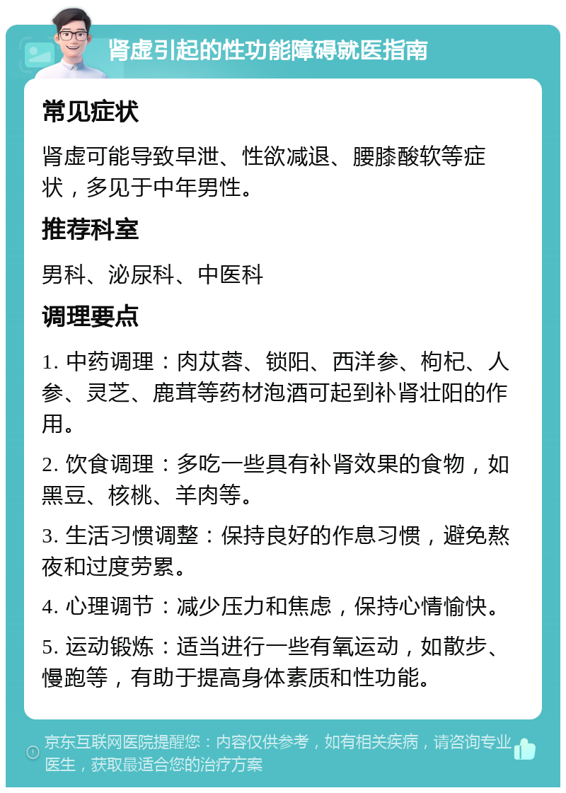 肾虚引起的性功能障碍就医指南 常见症状 肾虚可能导致早泄、性欲减退、腰膝酸软等症状，多见于中年男性。 推荐科室 男科、泌尿科、中医科 调理要点 1. 中药调理：肉苁蓉、锁阳、西洋参、枸杞、人参、灵芝、鹿茸等药材泡酒可起到补肾壮阳的作用。 2. 饮食调理：多吃一些具有补肾效果的食物，如黑豆、核桃、羊肉等。 3. 生活习惯调整：保持良好的作息习惯，避免熬夜和过度劳累。 4. 心理调节：减少压力和焦虑，保持心情愉快。 5. 运动锻炼：适当进行一些有氧运动，如散步、慢跑等，有助于提高身体素质和性功能。