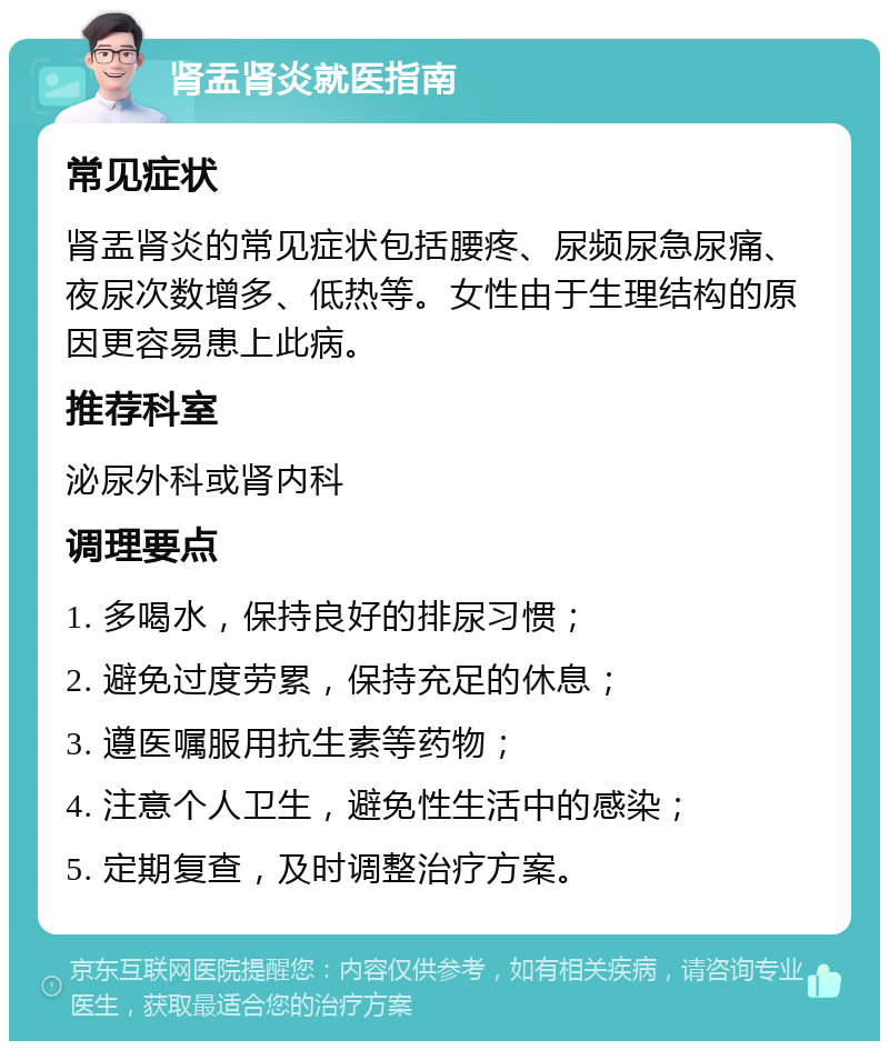 肾盂肾炎就医指南 常见症状 肾盂肾炎的常见症状包括腰疼、尿频尿急尿痛、夜尿次数增多、低热等。女性由于生理结构的原因更容易患上此病。 推荐科室 泌尿外科或肾内科 调理要点 1. 多喝水，保持良好的排尿习惯； 2. 避免过度劳累，保持充足的休息； 3. 遵医嘱服用抗生素等药物； 4. 注意个人卫生，避免性生活中的感染； 5. 定期复查，及时调整治疗方案。