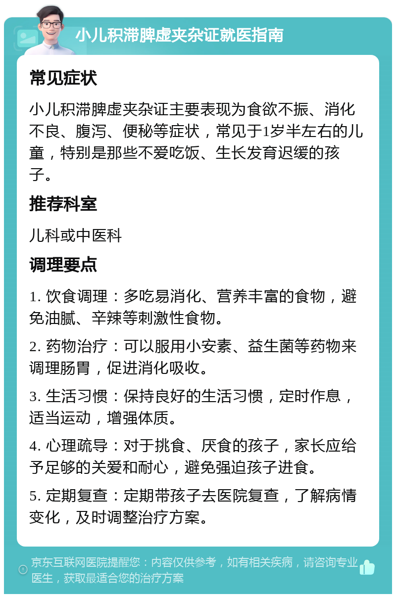 小儿积滞脾虚夹杂证就医指南 常见症状 小儿积滞脾虚夹杂证主要表现为食欲不振、消化不良、腹泻、便秘等症状，常见于1岁半左右的儿童，特别是那些不爱吃饭、生长发育迟缓的孩子。 推荐科室 儿科或中医科 调理要点 1. 饮食调理：多吃易消化、营养丰富的食物，避免油腻、辛辣等刺激性食物。 2. 药物治疗：可以服用小安素、益生菌等药物来调理肠胃，促进消化吸收。 3. 生活习惯：保持良好的生活习惯，定时作息，适当运动，增强体质。 4. 心理疏导：对于挑食、厌食的孩子，家长应给予足够的关爱和耐心，避免强迫孩子进食。 5. 定期复查：定期带孩子去医院复查，了解病情变化，及时调整治疗方案。