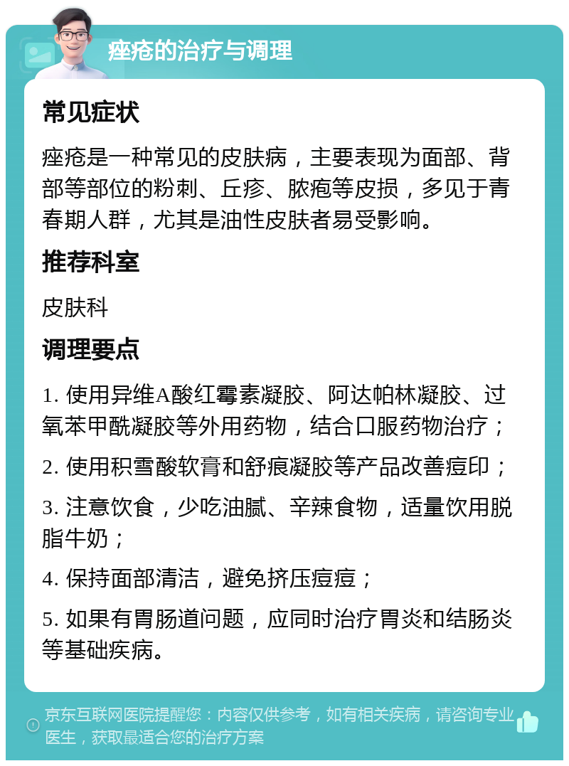 痤疮的治疗与调理 常见症状 痤疮是一种常见的皮肤病，主要表现为面部、背部等部位的粉刺、丘疹、脓疱等皮损，多见于青春期人群，尤其是油性皮肤者易受影响。 推荐科室 皮肤科 调理要点 1. 使用异维A酸红霉素凝胶、阿达帕林凝胶、过氧苯甲酰凝胶等外用药物，结合口服药物治疗； 2. 使用积雪酸软膏和舒痕凝胶等产品改善痘印； 3. 注意饮食，少吃油腻、辛辣食物，适量饮用脱脂牛奶； 4. 保持面部清洁，避免挤压痘痘； 5. 如果有胃肠道问题，应同时治疗胃炎和结肠炎等基础疾病。