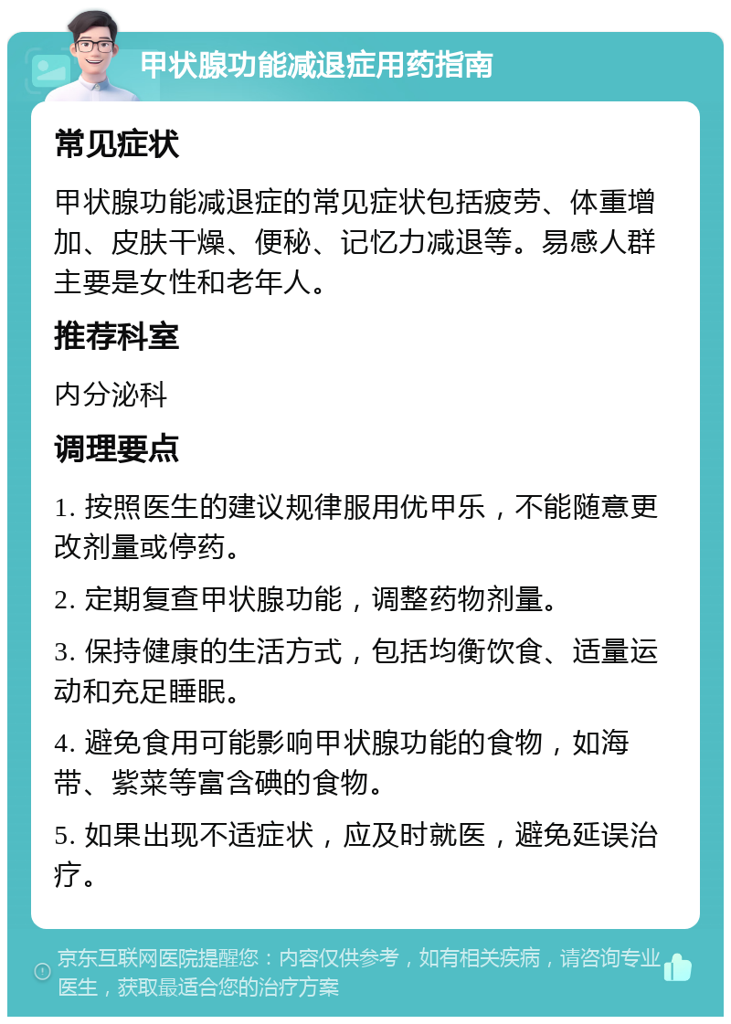 甲状腺功能减退症用药指南 常见症状 甲状腺功能减退症的常见症状包括疲劳、体重增加、皮肤干燥、便秘、记忆力减退等。易感人群主要是女性和老年人。 推荐科室 内分泌科 调理要点 1. 按照医生的建议规律服用优甲乐，不能随意更改剂量或停药。 2. 定期复查甲状腺功能，调整药物剂量。 3. 保持健康的生活方式，包括均衡饮食、适量运动和充足睡眠。 4. 避免食用可能影响甲状腺功能的食物，如海带、紫菜等富含碘的食物。 5. 如果出现不适症状，应及时就医，避免延误治疗。