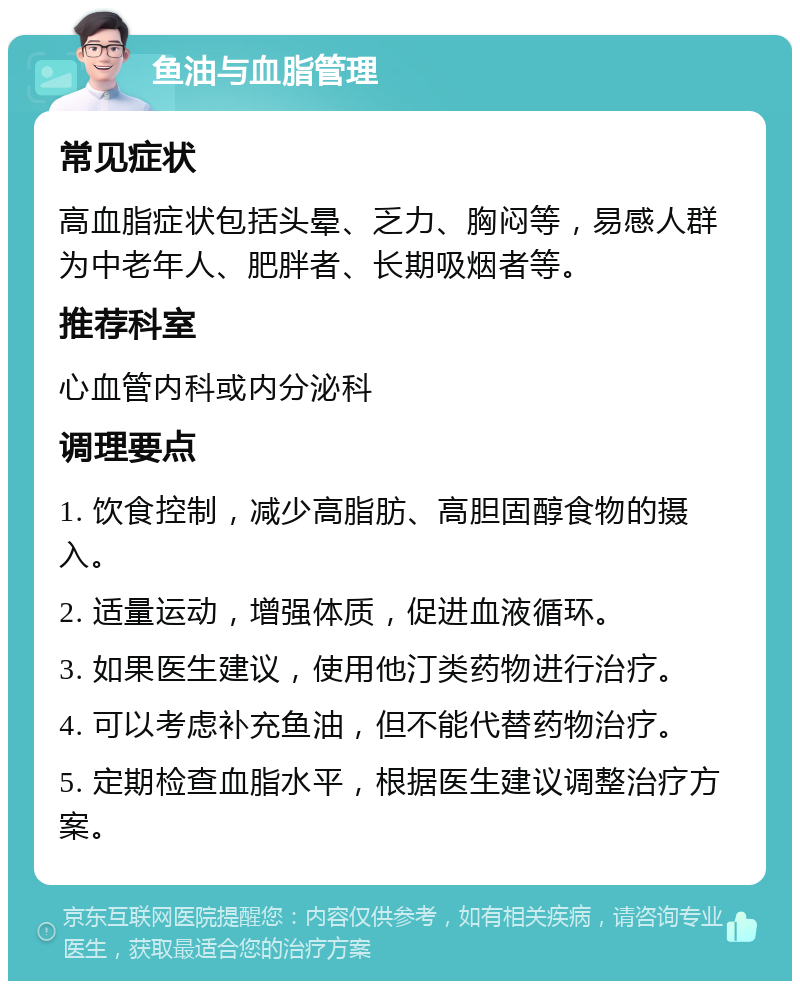 鱼油与血脂管理 常见症状 高血脂症状包括头晕、乏力、胸闷等，易感人群为中老年人、肥胖者、长期吸烟者等。 推荐科室 心血管内科或内分泌科 调理要点 1. 饮食控制，减少高脂肪、高胆固醇食物的摄入。 2. 适量运动，增强体质，促进血液循环。 3. 如果医生建议，使用他汀类药物进行治疗。 4. 可以考虑补充鱼油，但不能代替药物治疗。 5. 定期检查血脂水平，根据医生建议调整治疗方案。