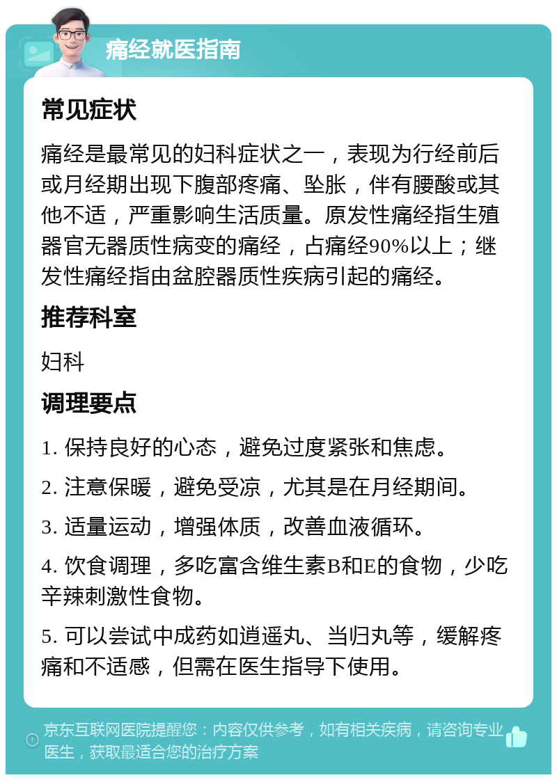 痛经就医指南 常见症状 痛经是最常见的妇科症状之一，表现为行经前后或月经期出现下腹部疼痛、坠胀，伴有腰酸或其他不适，严重影响生活质量。原发性痛经指生殖器官无器质性病变的痛经，占痛经90%以上；继发性痛经指由盆腔器质性疾病引起的痛经。 推荐科室 妇科 调理要点 1. 保持良好的心态，避免过度紧张和焦虑。 2. 注意保暖，避免受凉，尤其是在月经期间。 3. 适量运动，增强体质，改善血液循环。 4. 饮食调理，多吃富含维生素B和E的食物，少吃辛辣刺激性食物。 5. 可以尝试中成药如逍遥丸、当归丸等，缓解疼痛和不适感，但需在医生指导下使用。