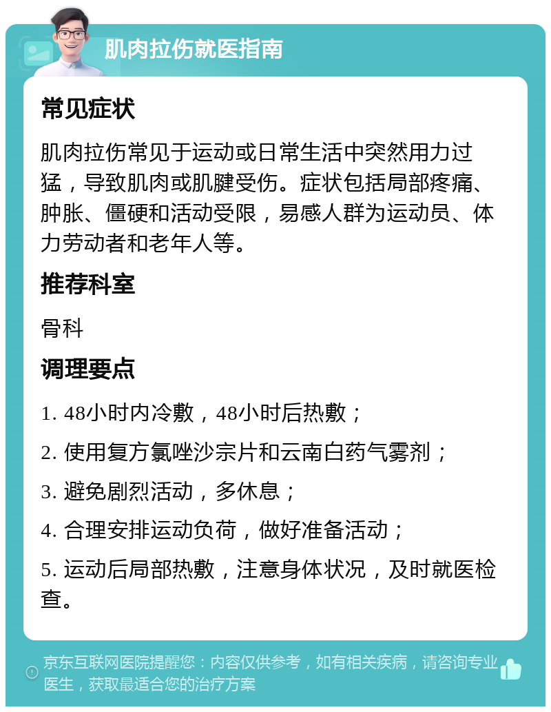 肌肉拉伤就医指南 常见症状 肌肉拉伤常见于运动或日常生活中突然用力过猛，导致肌肉或肌腱受伤。症状包括局部疼痛、肿胀、僵硬和活动受限，易感人群为运动员、体力劳动者和老年人等。 推荐科室 骨科 调理要点 1. 48小时内冷敷，48小时后热敷； 2. 使用复方氯唑沙宗片和云南白药气雾剂； 3. 避免剧烈活动，多休息； 4. 合理安排运动负荷，做好准备活动； 5. 运动后局部热敷，注意身体状况，及时就医检查。