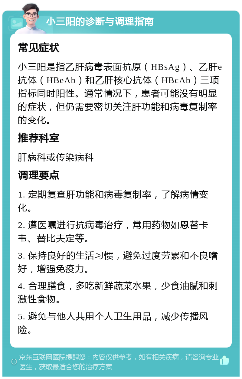 小三阳的诊断与调理指南 常见症状 小三阳是指乙肝病毒表面抗原（HBsAg）、乙肝e抗体（HBeAb）和乙肝核心抗体（HBcAb）三项指标同时阳性。通常情况下，患者可能没有明显的症状，但仍需要密切关注肝功能和病毒复制率的变化。 推荐科室 肝病科或传染病科 调理要点 1. 定期复查肝功能和病毒复制率，了解病情变化。 2. 遵医嘱进行抗病毒治疗，常用药物如恩替卡韦、替比夫定等。 3. 保持良好的生活习惯，避免过度劳累和不良嗜好，增强免疫力。 4. 合理膳食，多吃新鲜蔬菜水果，少食油腻和刺激性食物。 5. 避免与他人共用个人卫生用品，减少传播风险。