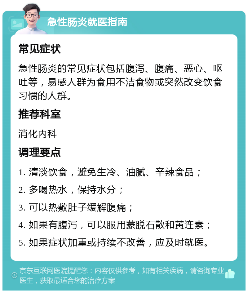 急性肠炎就医指南 常见症状 急性肠炎的常见症状包括腹泻、腹痛、恶心、呕吐等，易感人群为食用不洁食物或突然改变饮食习惯的人群。 推荐科室 消化内科 调理要点 1. 清淡饮食，避免生冷、油腻、辛辣食品； 2. 多喝热水，保持水分； 3. 可以热敷肚子缓解腹痛； 4. 如果有腹泻，可以服用蒙脱石散和黄连素； 5. 如果症状加重或持续不改善，应及时就医。