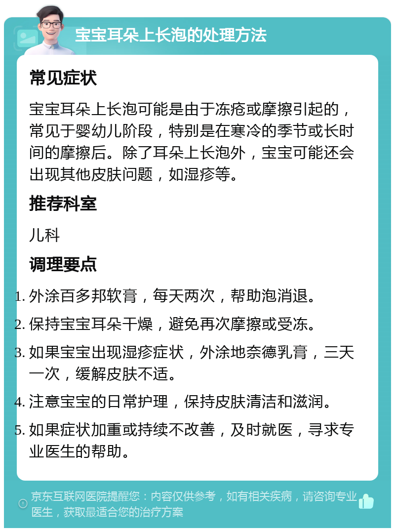 宝宝耳朵上长泡的处理方法 常见症状 宝宝耳朵上长泡可能是由于冻疮或摩擦引起的，常见于婴幼儿阶段，特别是在寒冷的季节或长时间的摩擦后。除了耳朵上长泡外，宝宝可能还会出现其他皮肤问题，如湿疹等。 推荐科室 儿科 调理要点 外涂百多邦软膏，每天两次，帮助泡消退。 保持宝宝耳朵干燥，避免再次摩擦或受冻。 如果宝宝出现湿疹症状，外涂地奈德乳膏，三天一次，缓解皮肤不适。 注意宝宝的日常护理，保持皮肤清洁和滋润。 如果症状加重或持续不改善，及时就医，寻求专业医生的帮助。