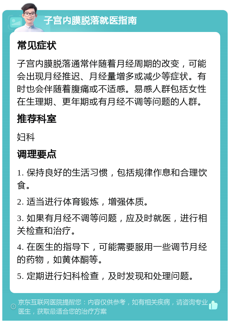 子宫内膜脱落就医指南 常见症状 子宫内膜脱落通常伴随着月经周期的改变，可能会出现月经推迟、月经量增多或减少等症状。有时也会伴随着腹痛或不适感。易感人群包括女性在生理期、更年期或有月经不调等问题的人群。 推荐科室 妇科 调理要点 1. 保持良好的生活习惯，包括规律作息和合理饮食。 2. 适当进行体育锻炼，增强体质。 3. 如果有月经不调等问题，应及时就医，进行相关检查和治疗。 4. 在医生的指导下，可能需要服用一些调节月经的药物，如黄体酮等。 5. 定期进行妇科检查，及时发现和处理问题。