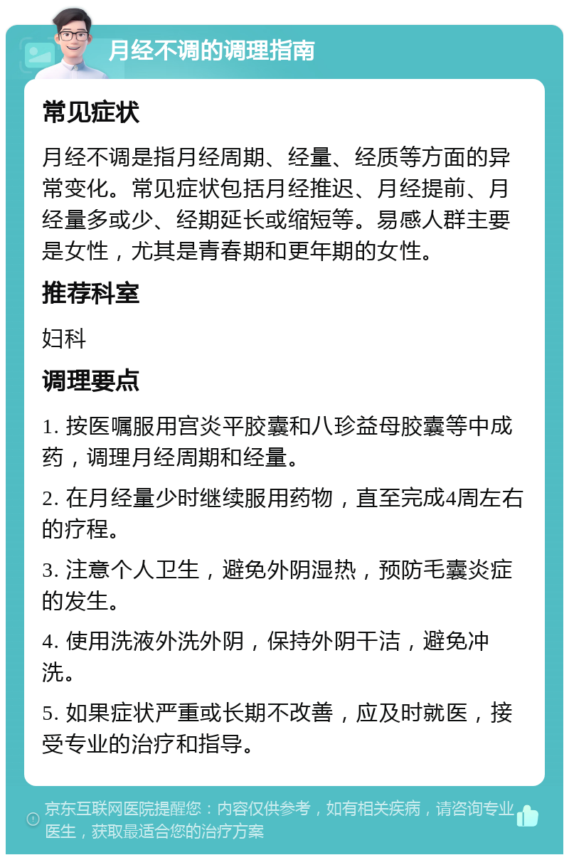 月经不调的调理指南 常见症状 月经不调是指月经周期、经量、经质等方面的异常变化。常见症状包括月经推迟、月经提前、月经量多或少、经期延长或缩短等。易感人群主要是女性，尤其是青春期和更年期的女性。 推荐科室 妇科 调理要点 1. 按医嘱服用宫炎平胶囊和八珍益母胶囊等中成药，调理月经周期和经量。 2. 在月经量少时继续服用药物，直至完成4周左右的疗程。 3. 注意个人卫生，避免外阴湿热，预防毛囊炎症的发生。 4. 使用洗液外洗外阴，保持外阴干洁，避免冲洗。 5. 如果症状严重或长期不改善，应及时就医，接受专业的治疗和指导。