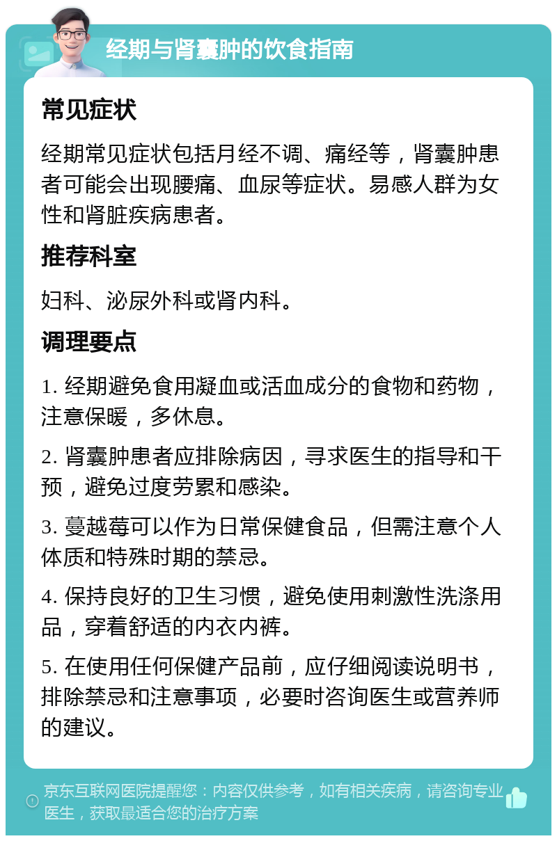 经期与肾囊肿的饮食指南 常见症状 经期常见症状包括月经不调、痛经等，肾囊肿患者可能会出现腰痛、血尿等症状。易感人群为女性和肾脏疾病患者。 推荐科室 妇科、泌尿外科或肾内科。 调理要点 1. 经期避免食用凝血或活血成分的食物和药物，注意保暖，多休息。 2. 肾囊肿患者应排除病因，寻求医生的指导和干预，避免过度劳累和感染。 3. 蔓越莓可以作为日常保健食品，但需注意个人体质和特殊时期的禁忌。 4. 保持良好的卫生习惯，避免使用刺激性洗涤用品，穿着舒适的内衣内裤。 5. 在使用任何保健产品前，应仔细阅读说明书，排除禁忌和注意事项，必要时咨询医生或营养师的建议。