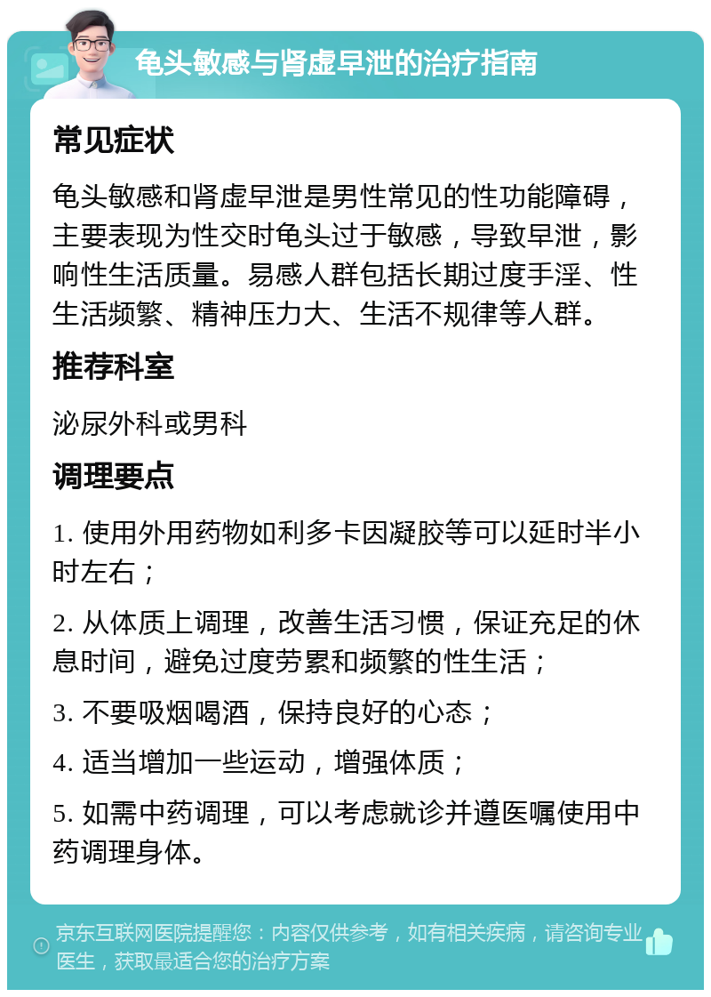 龟头敏感与肾虚早泄的治疗指南 常见症状 龟头敏感和肾虚早泄是男性常见的性功能障碍，主要表现为性交时龟头过于敏感，导致早泄，影响性生活质量。易感人群包括长期过度手淫、性生活频繁、精神压力大、生活不规律等人群。 推荐科室 泌尿外科或男科 调理要点 1. 使用外用药物如利多卡因凝胶等可以延时半小时左右； 2. 从体质上调理，改善生活习惯，保证充足的休息时间，避免过度劳累和频繁的性生活； 3. 不要吸烟喝酒，保持良好的心态； 4. 适当增加一些运动，增强体质； 5. 如需中药调理，可以考虑就诊并遵医嘱使用中药调理身体。