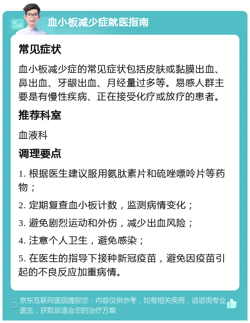 血小板减少症就医指南 常见症状 血小板减少症的常见症状包括皮肤或黏膜出血、鼻出血、牙龈出血、月经量过多等。易感人群主要是有慢性疾病、正在接受化疗或放疗的患者。 推荐科室 血液科 调理要点 1. 根据医生建议服用氨肽素片和硫唑嘌呤片等药物； 2. 定期复查血小板计数，监测病情变化； 3. 避免剧烈运动和外伤，减少出血风险； 4. 注意个人卫生，避免感染； 5. 在医生的指导下接种新冠疫苗，避免因疫苗引起的不良反应加重病情。