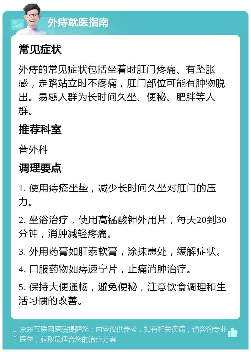 外痔就医指南 常见症状 外痔的常见症状包括坐着时肛门疼痛、有坠胀感，走路站立时不疼痛，肛门部位可能有肿物脱出。易感人群为长时间久坐、便秘、肥胖等人群。 推荐科室 普外科 调理要点 1. 使用痔疮坐垫，减少长时间久坐对肛门的压力。 2. 坐浴治疗，使用高锰酸钾外用片，每天20到30分钟，消肿减轻疼痛。 3. 外用药膏如肛泰软膏，涂抹患处，缓解症状。 4. 口服药物如痔速宁片，止痛消肿治疗。 5. 保持大便通畅，避免便秘，注意饮食调理和生活习惯的改善。