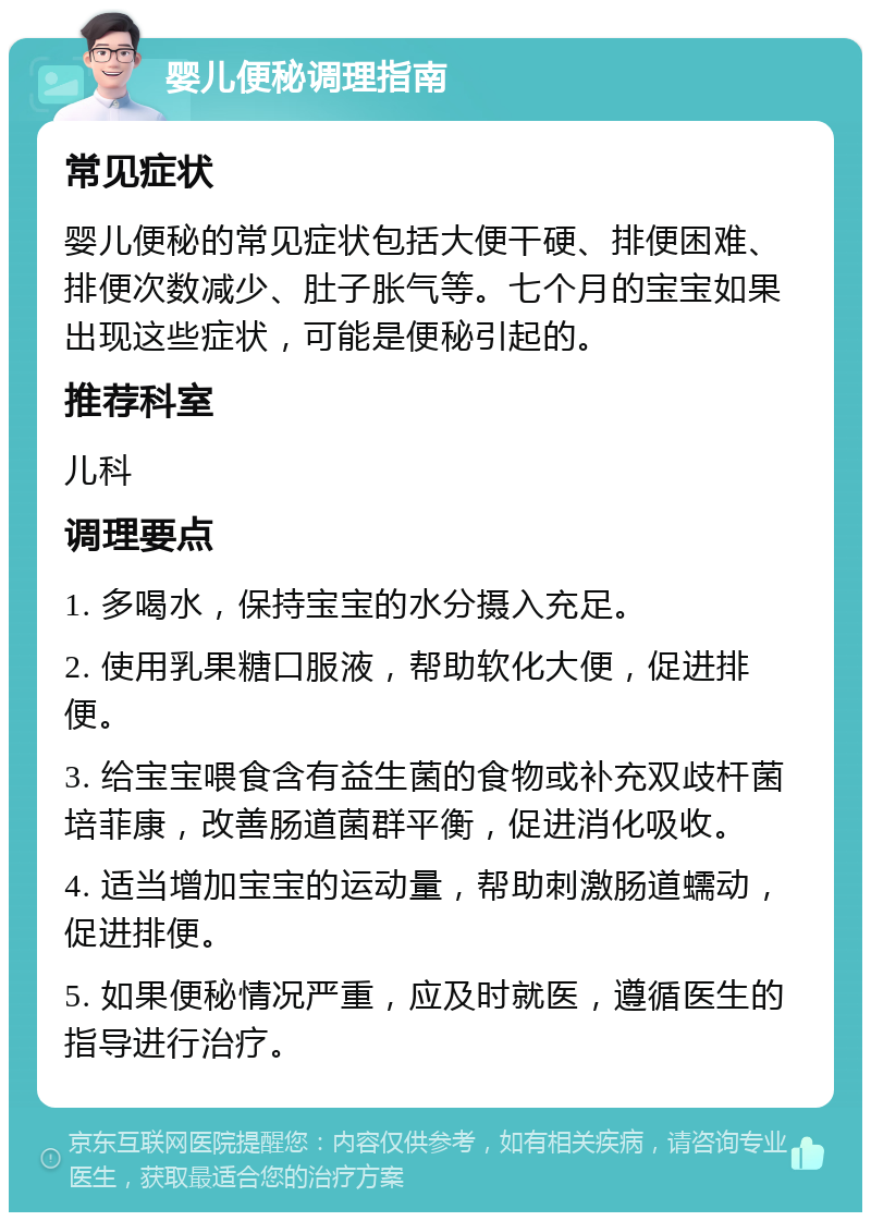 婴儿便秘调理指南 常见症状 婴儿便秘的常见症状包括大便干硬、排便困难、排便次数减少、肚子胀气等。七个月的宝宝如果出现这些症状，可能是便秘引起的。 推荐科室 儿科 调理要点 1. 多喝水，保持宝宝的水分摄入充足。 2. 使用乳果糖口服液，帮助软化大便，促进排便。 3. 给宝宝喂食含有益生菌的食物或补充双歧杆菌培菲康，改善肠道菌群平衡，促进消化吸收。 4. 适当增加宝宝的运动量，帮助刺激肠道蠕动，促进排便。 5. 如果便秘情况严重，应及时就医，遵循医生的指导进行治疗。