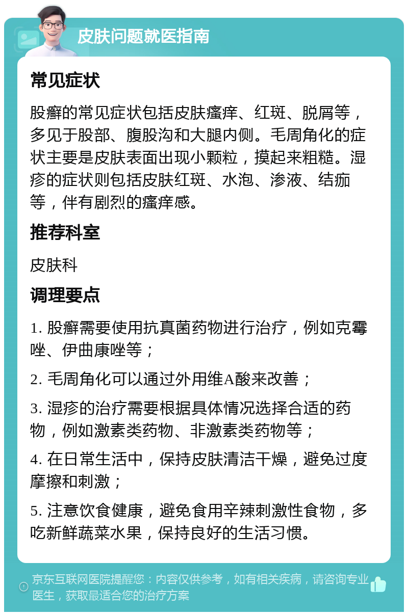 皮肤问题就医指南 常见症状 股癣的常见症状包括皮肤瘙痒、红斑、脱屑等，多见于股部、腹股沟和大腿内侧。毛周角化的症状主要是皮肤表面出现小颗粒，摸起来粗糙。湿疹的症状则包括皮肤红斑、水泡、渗液、结痂等，伴有剧烈的瘙痒感。 推荐科室 皮肤科 调理要点 1. 股癣需要使用抗真菌药物进行治疗，例如克霉唑、伊曲康唑等； 2. 毛周角化可以通过外用维A酸来改善； 3. 湿疹的治疗需要根据具体情况选择合适的药物，例如激素类药物、非激素类药物等； 4. 在日常生活中，保持皮肤清洁干燥，避免过度摩擦和刺激； 5. 注意饮食健康，避免食用辛辣刺激性食物，多吃新鲜蔬菜水果，保持良好的生活习惯。