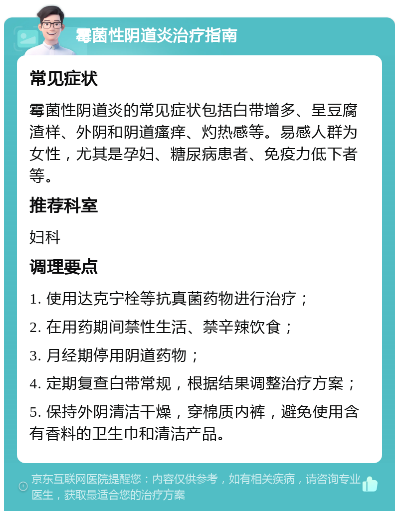 霉菌性阴道炎治疗指南 常见症状 霉菌性阴道炎的常见症状包括白带增多、呈豆腐渣样、外阴和阴道瘙痒、灼热感等。易感人群为女性，尤其是孕妇、糖尿病患者、免疫力低下者等。 推荐科室 妇科 调理要点 1. 使用达克宁栓等抗真菌药物进行治疗； 2. 在用药期间禁性生活、禁辛辣饮食； 3. 月经期停用阴道药物； 4. 定期复查白带常规，根据结果调整治疗方案； 5. 保持外阴清洁干燥，穿棉质内裤，避免使用含有香料的卫生巾和清洁产品。