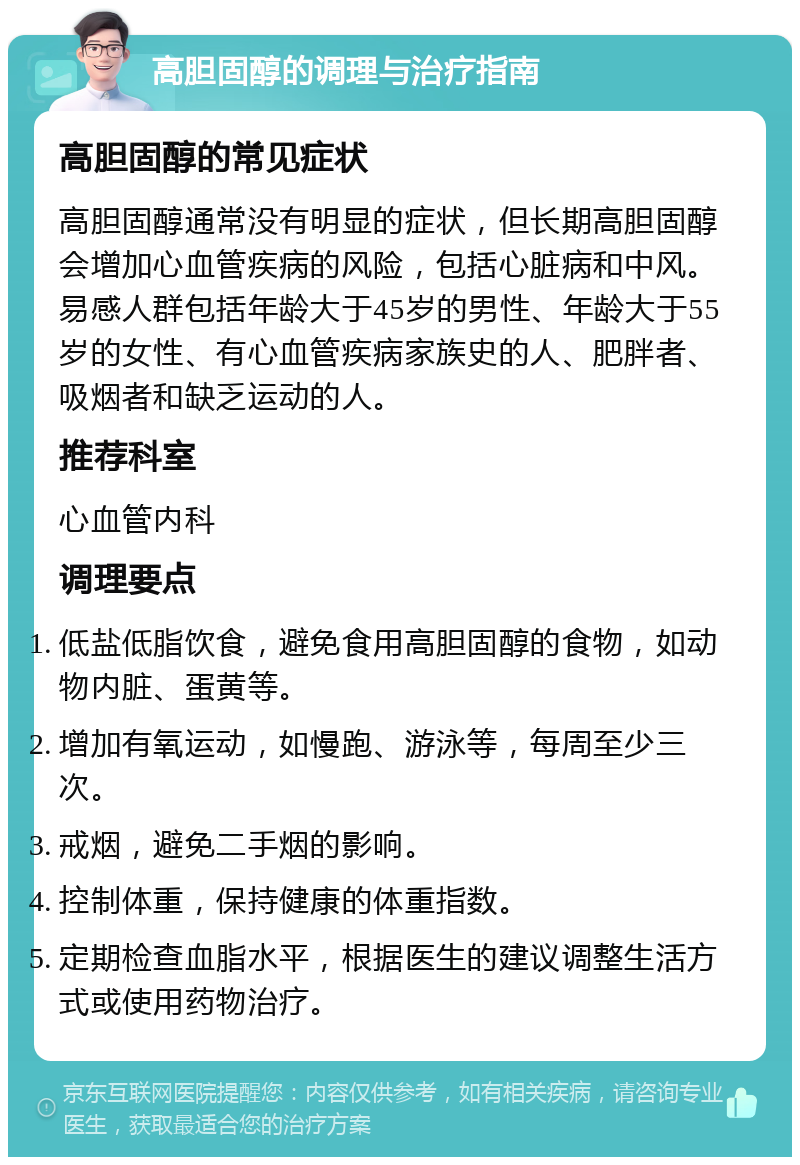 高胆固醇的调理与治疗指南 高胆固醇的常见症状 高胆固醇通常没有明显的症状，但长期高胆固醇会增加心血管疾病的风险，包括心脏病和中风。易感人群包括年龄大于45岁的男性、年龄大于55岁的女性、有心血管疾病家族史的人、肥胖者、吸烟者和缺乏运动的人。 推荐科室 心血管内科 调理要点 低盐低脂饮食，避免食用高胆固醇的食物，如动物内脏、蛋黄等。 增加有氧运动，如慢跑、游泳等，每周至少三次。 戒烟，避免二手烟的影响。 控制体重，保持健康的体重指数。 定期检查血脂水平，根据医生的建议调整生活方式或使用药物治疗。