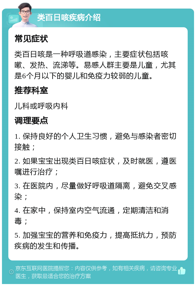 类百日咳疾病介绍 常见症状 类百日咳是一种呼吸道感染，主要症状包括咳嗽、发热、流涕等。易感人群主要是儿童，尤其是6个月以下的婴儿和免疫力较弱的儿童。 推荐科室 儿科或呼吸内科 调理要点 1. 保持良好的个人卫生习惯，避免与感染者密切接触； 2. 如果宝宝出现类百日咳症状，及时就医，遵医嘱进行治疗； 3. 在医院内，尽量做好呼吸道隔离，避免交叉感染； 4. 在家中，保持室内空气流通，定期清洁和消毒； 5. 加强宝宝的营养和免疫力，提高抵抗力，预防疾病的发生和传播。