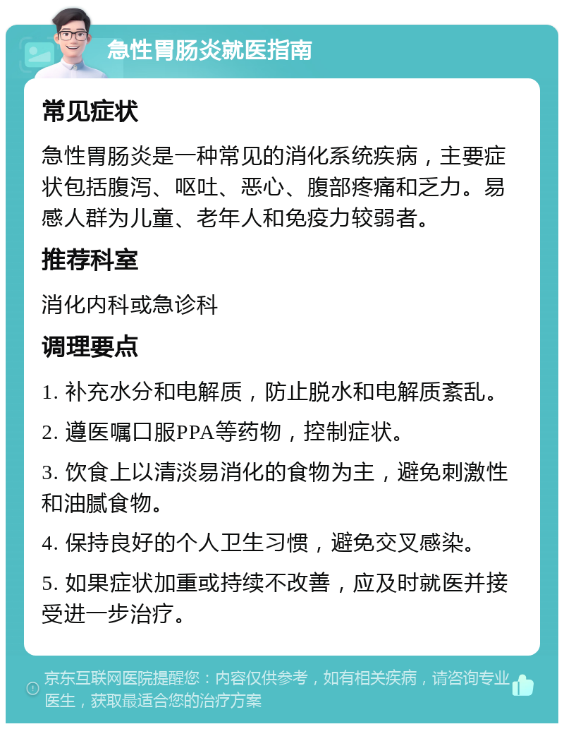 急性胃肠炎就医指南 常见症状 急性胃肠炎是一种常见的消化系统疾病，主要症状包括腹泻、呕吐、恶心、腹部疼痛和乏力。易感人群为儿童、老年人和免疫力较弱者。 推荐科室 消化内科或急诊科 调理要点 1. 补充水分和电解质，防止脱水和电解质紊乱。 2. 遵医嘱口服PPA等药物，控制症状。 3. 饮食上以清淡易消化的食物为主，避免刺激性和油腻食物。 4. 保持良好的个人卫生习惯，避免交叉感染。 5. 如果症状加重或持续不改善，应及时就医并接受进一步治疗。