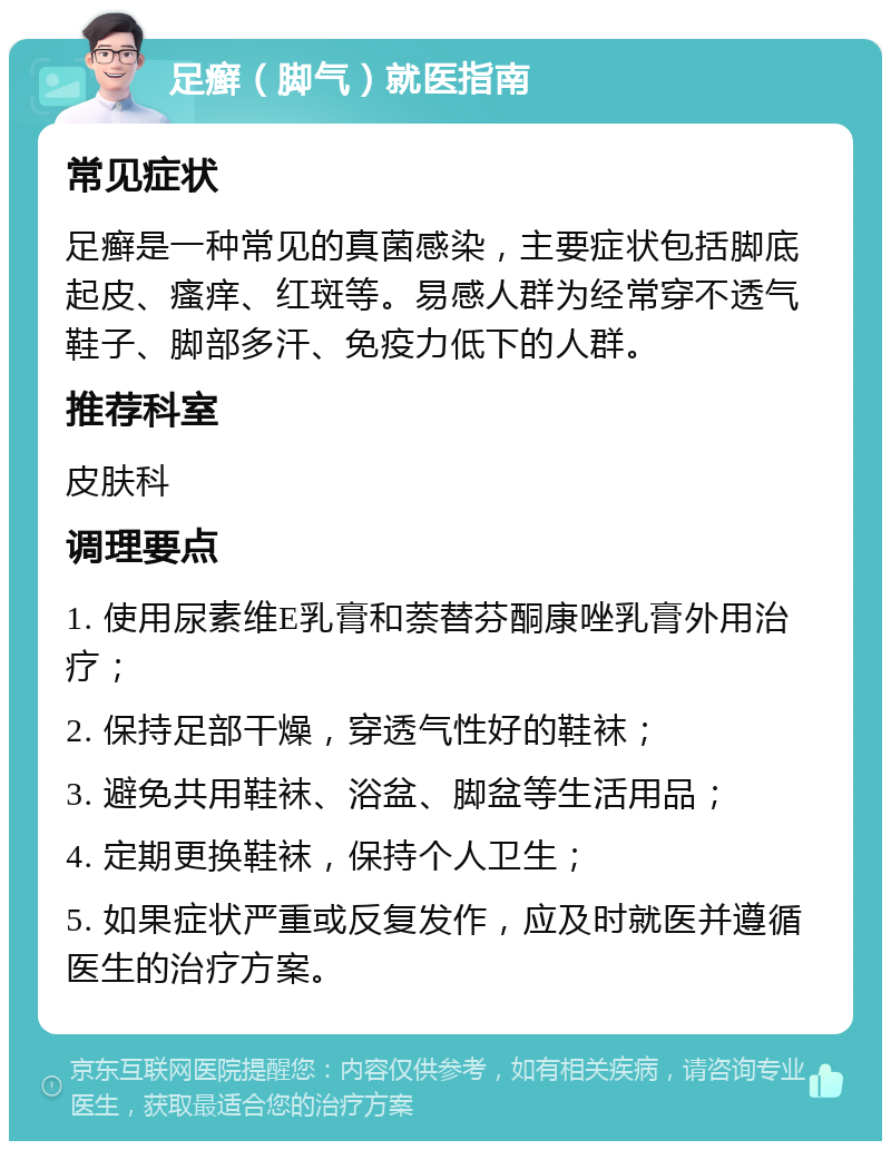 足癣（脚气）就医指南 常见症状 足癣是一种常见的真菌感染，主要症状包括脚底起皮、瘙痒、红斑等。易感人群为经常穿不透气鞋子、脚部多汗、免疫力低下的人群。 推荐科室 皮肤科 调理要点 1. 使用尿素维E乳膏和萘替芬酮康唑乳膏外用治疗； 2. 保持足部干燥，穿透气性好的鞋袜； 3. 避免共用鞋袜、浴盆、脚盆等生活用品； 4. 定期更换鞋袜，保持个人卫生； 5. 如果症状严重或反复发作，应及时就医并遵循医生的治疗方案。