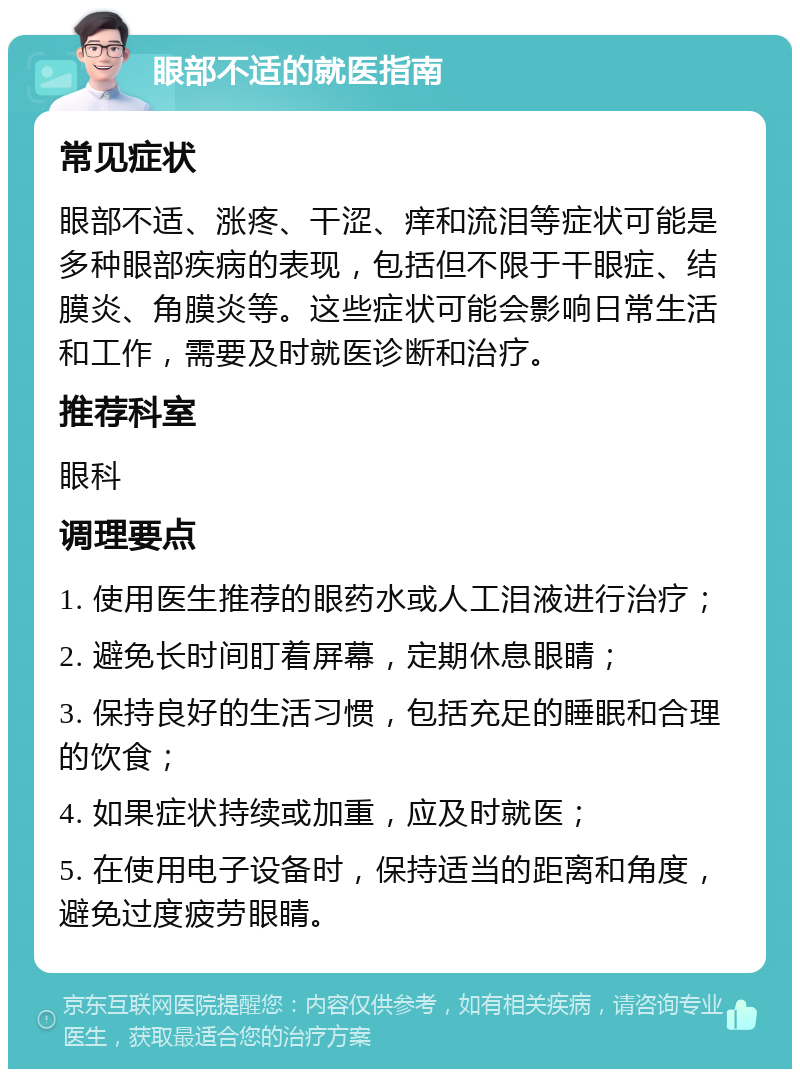 眼部不适的就医指南 常见症状 眼部不适、涨疼、干涩、痒和流泪等症状可能是多种眼部疾病的表现，包括但不限于干眼症、结膜炎、角膜炎等。这些症状可能会影响日常生活和工作，需要及时就医诊断和治疗。 推荐科室 眼科 调理要点 1. 使用医生推荐的眼药水或人工泪液进行治疗； 2. 避免长时间盯着屏幕，定期休息眼睛； 3. 保持良好的生活习惯，包括充足的睡眠和合理的饮食； 4. 如果症状持续或加重，应及时就医； 5. 在使用电子设备时，保持适当的距离和角度，避免过度疲劳眼睛。