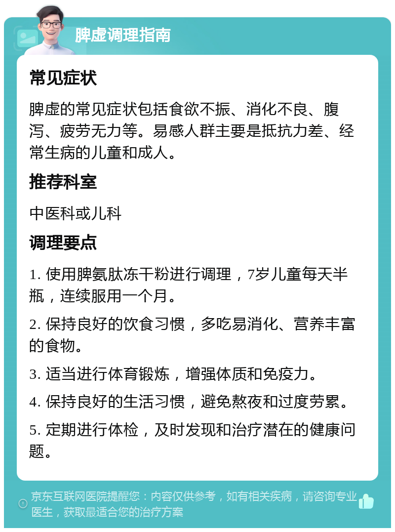 脾虚调理指南 常见症状 脾虚的常见症状包括食欲不振、消化不良、腹泻、疲劳无力等。易感人群主要是抵抗力差、经常生病的儿童和成人。 推荐科室 中医科或儿科 调理要点 1. 使用脾氨肽冻干粉进行调理，7岁儿童每天半瓶，连续服用一个月。 2. 保持良好的饮食习惯，多吃易消化、营养丰富的食物。 3. 适当进行体育锻炼，增强体质和免疫力。 4. 保持良好的生活习惯，避免熬夜和过度劳累。 5. 定期进行体检，及时发现和治疗潜在的健康问题。