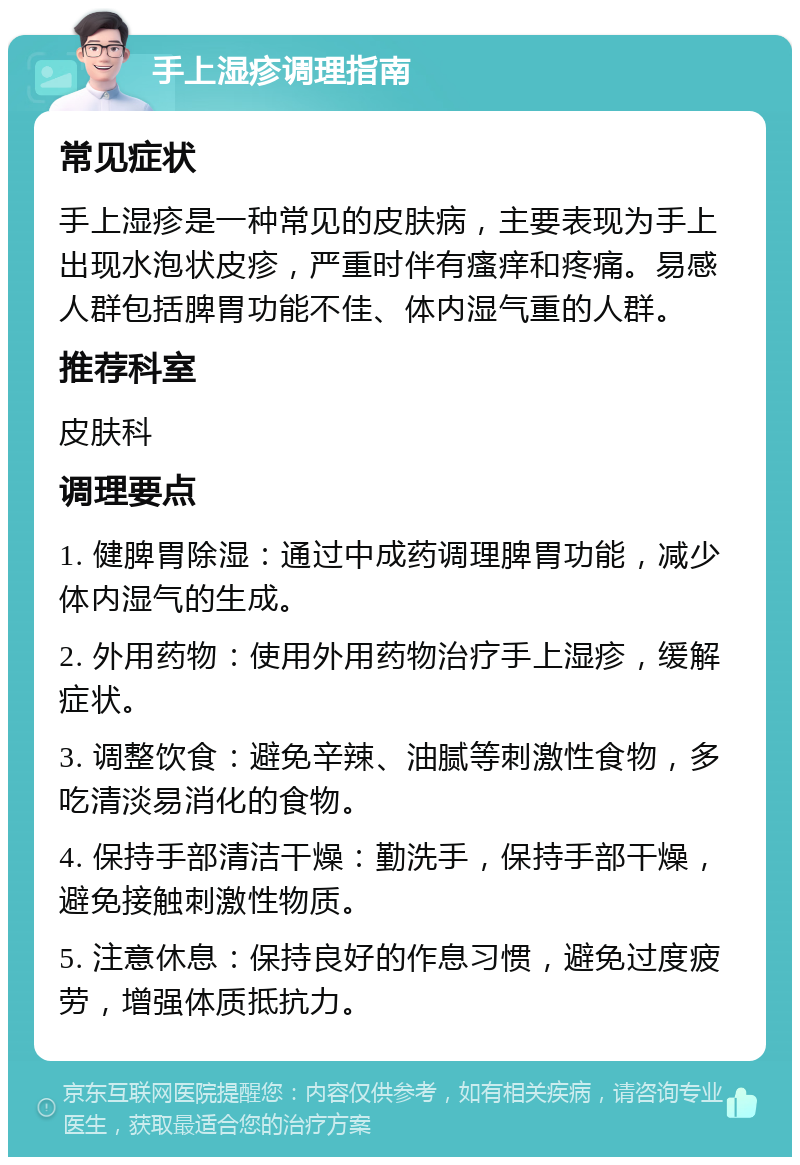 手上湿疹调理指南 常见症状 手上湿疹是一种常见的皮肤病，主要表现为手上出现水泡状皮疹，严重时伴有瘙痒和疼痛。易感人群包括脾胃功能不佳、体内湿气重的人群。 推荐科室 皮肤科 调理要点 1. 健脾胃除湿：通过中成药调理脾胃功能，减少体内湿气的生成。 2. 外用药物：使用外用药物治疗手上湿疹，缓解症状。 3. 调整饮食：避免辛辣、油腻等刺激性食物，多吃清淡易消化的食物。 4. 保持手部清洁干燥：勤洗手，保持手部干燥，避免接触刺激性物质。 5. 注意休息：保持良好的作息习惯，避免过度疲劳，增强体质抵抗力。