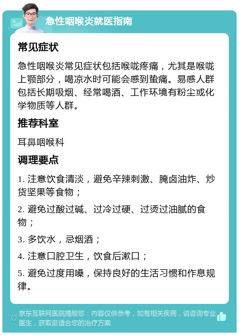 急性咽喉炎就医指南 常见症状 急性咽喉炎常见症状包括喉咙疼痛，尤其是喉咙上颚部分，喝凉水时可能会感到蛰痛。易感人群包括长期吸烟、经常喝酒、工作环境有粉尘或化学物质等人群。 推荐科室 耳鼻咽喉科 调理要点 1. 注意饮食清淡，避免辛辣刺激、腌卤油炸、炒货坚果等食物； 2. 避免过酸过碱、过冷过硬、过烫过油腻的食物； 3. 多饮水，忌烟酒； 4. 注意口腔卫生，饮食后漱口； 5. 避免过度用嗓，保持良好的生活习惯和作息规律。