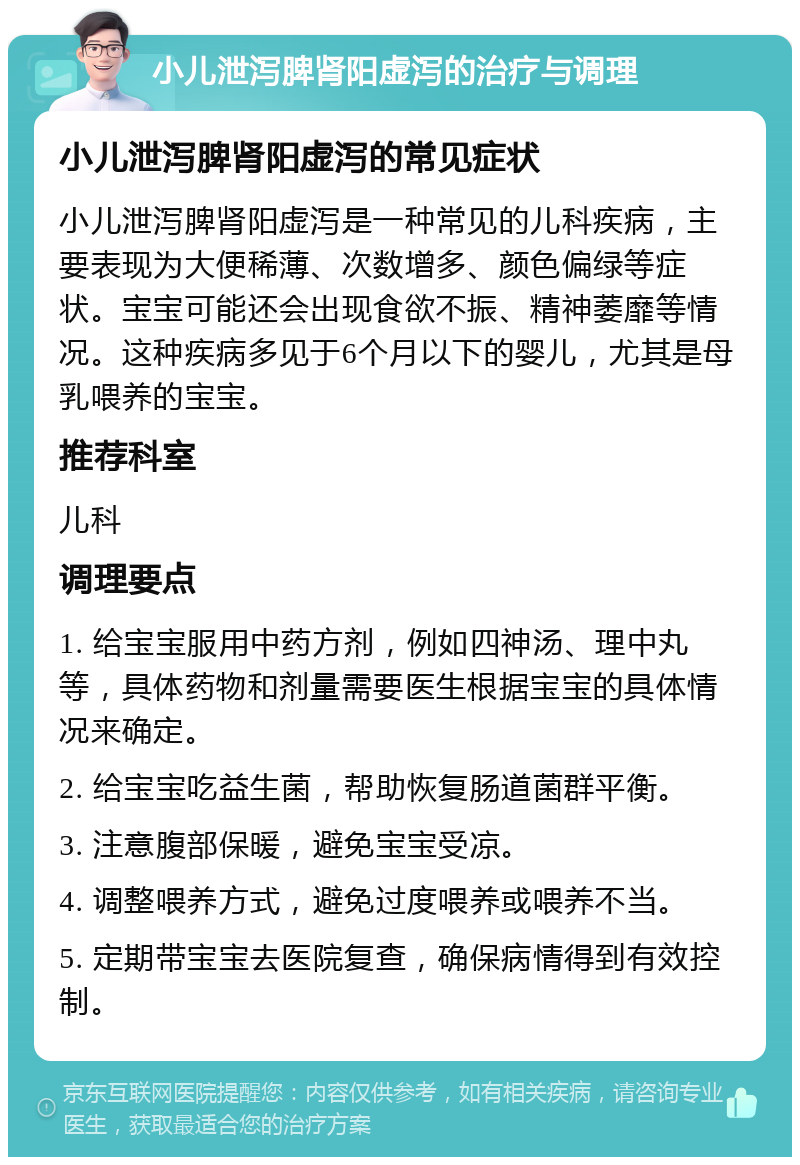 小儿泄泻脾肾阳虚泻的治疗与调理 小儿泄泻脾肾阳虚泻的常见症状 小儿泄泻脾肾阳虚泻是一种常见的儿科疾病，主要表现为大便稀薄、次数增多、颜色偏绿等症状。宝宝可能还会出现食欲不振、精神萎靡等情况。这种疾病多见于6个月以下的婴儿，尤其是母乳喂养的宝宝。 推荐科室 儿科 调理要点 1. 给宝宝服用中药方剂，例如四神汤、理中丸等，具体药物和剂量需要医生根据宝宝的具体情况来确定。 2. 给宝宝吃益生菌，帮助恢复肠道菌群平衡。 3. 注意腹部保暖，避免宝宝受凉。 4. 调整喂养方式，避免过度喂养或喂养不当。 5. 定期带宝宝去医院复查，确保病情得到有效控制。