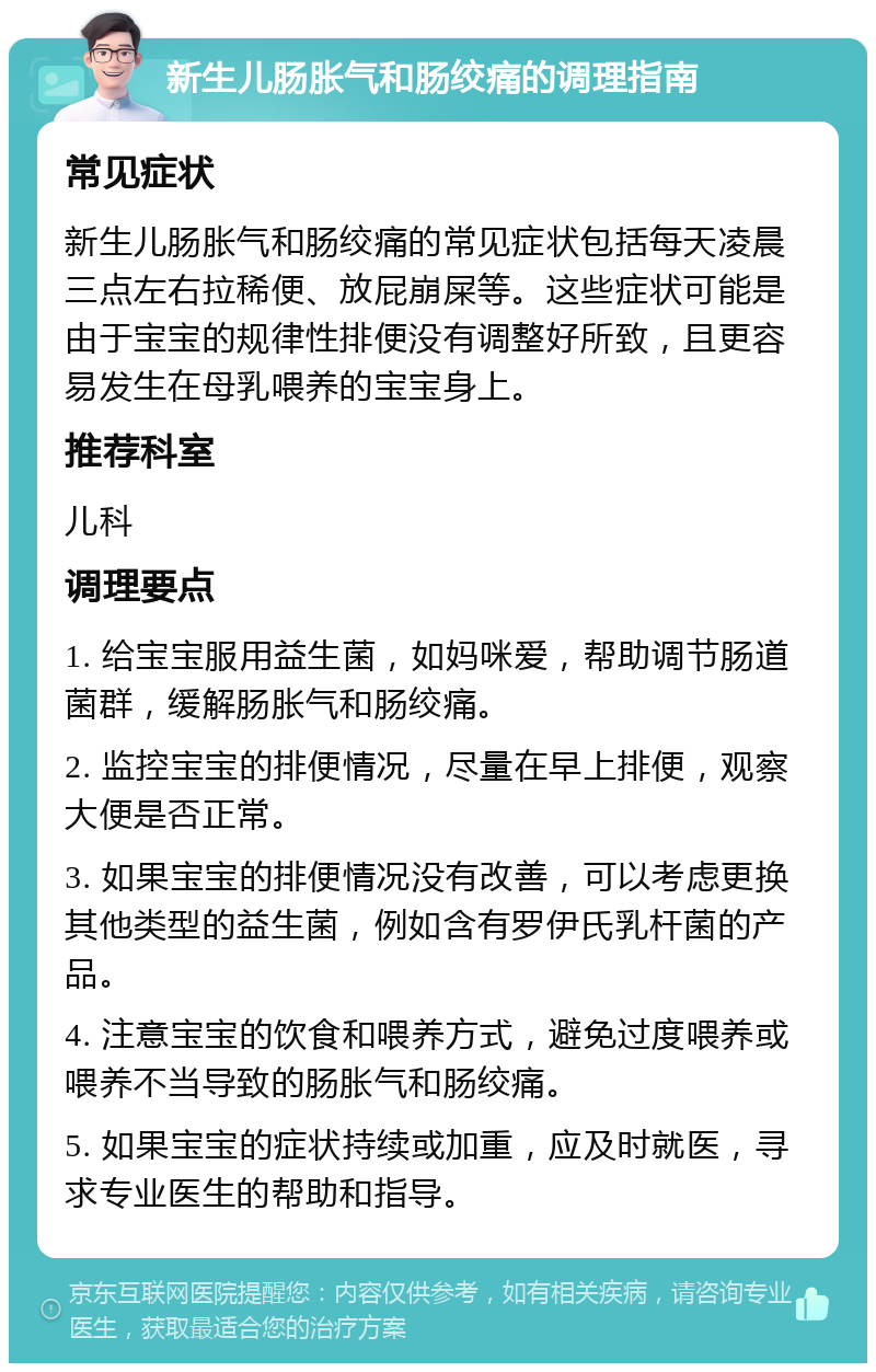 新生儿肠胀气和肠绞痛的调理指南 常见症状 新生儿肠胀气和肠绞痛的常见症状包括每天凌晨三点左右拉稀便、放屁崩屎等。这些症状可能是由于宝宝的规律性排便没有调整好所致，且更容易发生在母乳喂养的宝宝身上。 推荐科室 儿科 调理要点 1. 给宝宝服用益生菌，如妈咪爱，帮助调节肠道菌群，缓解肠胀气和肠绞痛。 2. 监控宝宝的排便情况，尽量在早上排便，观察大便是否正常。 3. 如果宝宝的排便情况没有改善，可以考虑更换其他类型的益生菌，例如含有罗伊氏乳杆菌的产品。 4. 注意宝宝的饮食和喂养方式，避免过度喂养或喂养不当导致的肠胀气和肠绞痛。 5. 如果宝宝的症状持续或加重，应及时就医，寻求专业医生的帮助和指导。