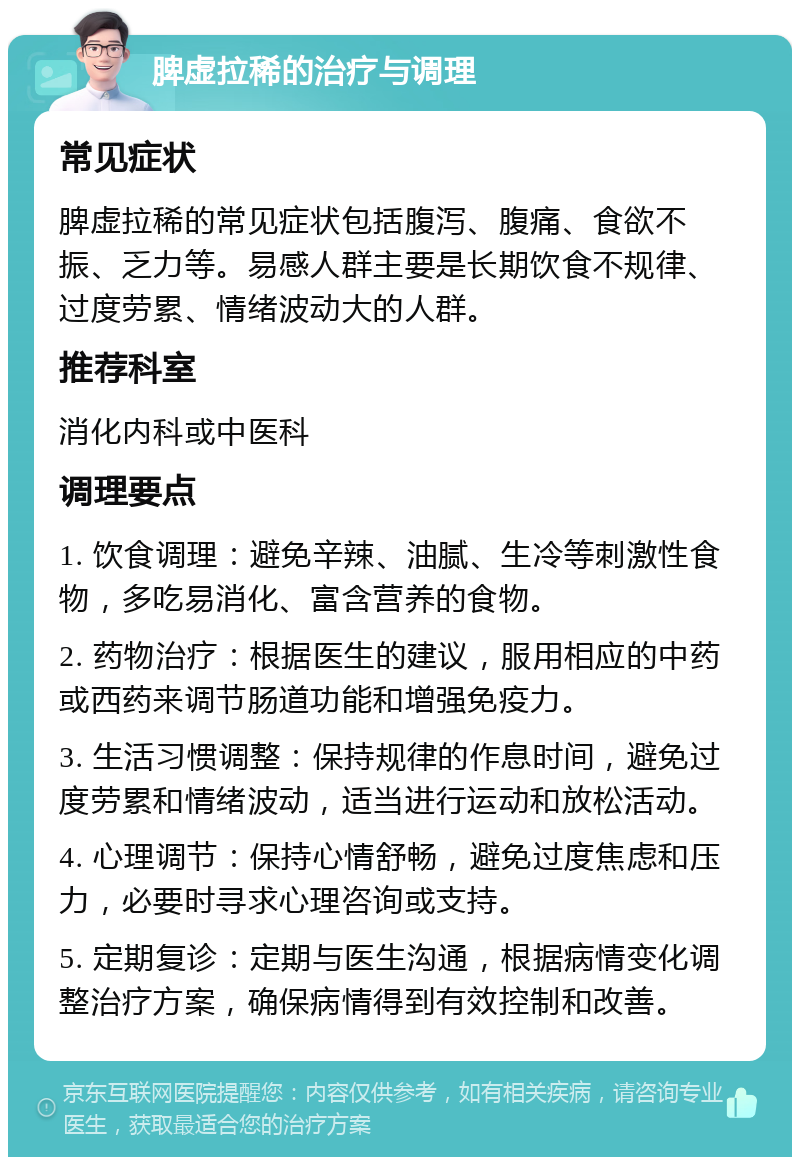 脾虚拉稀的治疗与调理 常见症状 脾虚拉稀的常见症状包括腹泻、腹痛、食欲不振、乏力等。易感人群主要是长期饮食不规律、过度劳累、情绪波动大的人群。 推荐科室 消化内科或中医科 调理要点 1. 饮食调理：避免辛辣、油腻、生冷等刺激性食物，多吃易消化、富含营养的食物。 2. 药物治疗：根据医生的建议，服用相应的中药或西药来调节肠道功能和增强免疫力。 3. 生活习惯调整：保持规律的作息时间，避免过度劳累和情绪波动，适当进行运动和放松活动。 4. 心理调节：保持心情舒畅，避免过度焦虑和压力，必要时寻求心理咨询或支持。 5. 定期复诊：定期与医生沟通，根据病情变化调整治疗方案，确保病情得到有效控制和改善。