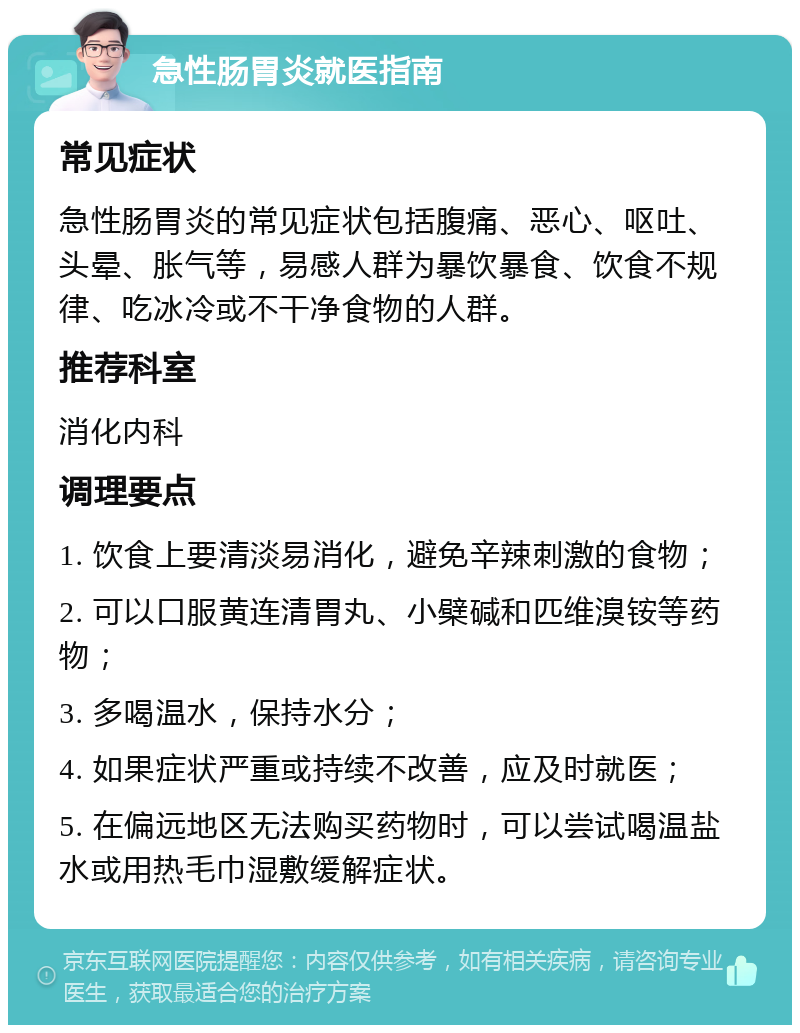 急性肠胃炎就医指南 常见症状 急性肠胃炎的常见症状包括腹痛、恶心、呕吐、头晕、胀气等，易感人群为暴饮暴食、饮食不规律、吃冰冷或不干净食物的人群。 推荐科室 消化内科 调理要点 1. 饮食上要清淡易消化，避免辛辣刺激的食物； 2. 可以口服黄连清胃丸、小檗碱和匹维溴铵等药物； 3. 多喝温水，保持水分； 4. 如果症状严重或持续不改善，应及时就医； 5. 在偏远地区无法购买药物时，可以尝试喝温盐水或用热毛巾湿敷缓解症状。