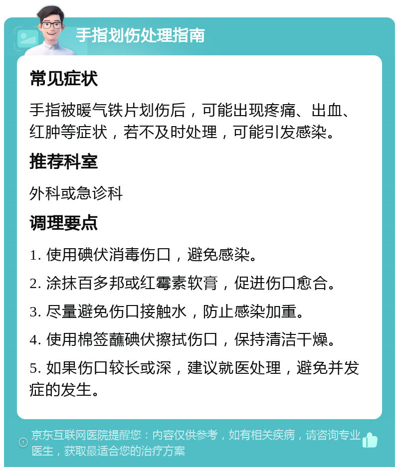 手指划伤处理指南 常见症状 手指被暖气铁片划伤后，可能出现疼痛、出血、红肿等症状，若不及时处理，可能引发感染。 推荐科室 外科或急诊科 调理要点 1. 使用碘伏消毒伤口，避免感染。 2. 涂抹百多邦或红霉素软膏，促进伤口愈合。 3. 尽量避免伤口接触水，防止感染加重。 4. 使用棉签蘸碘伏擦拭伤口，保持清洁干燥。 5. 如果伤口较长或深，建议就医处理，避免并发症的发生。