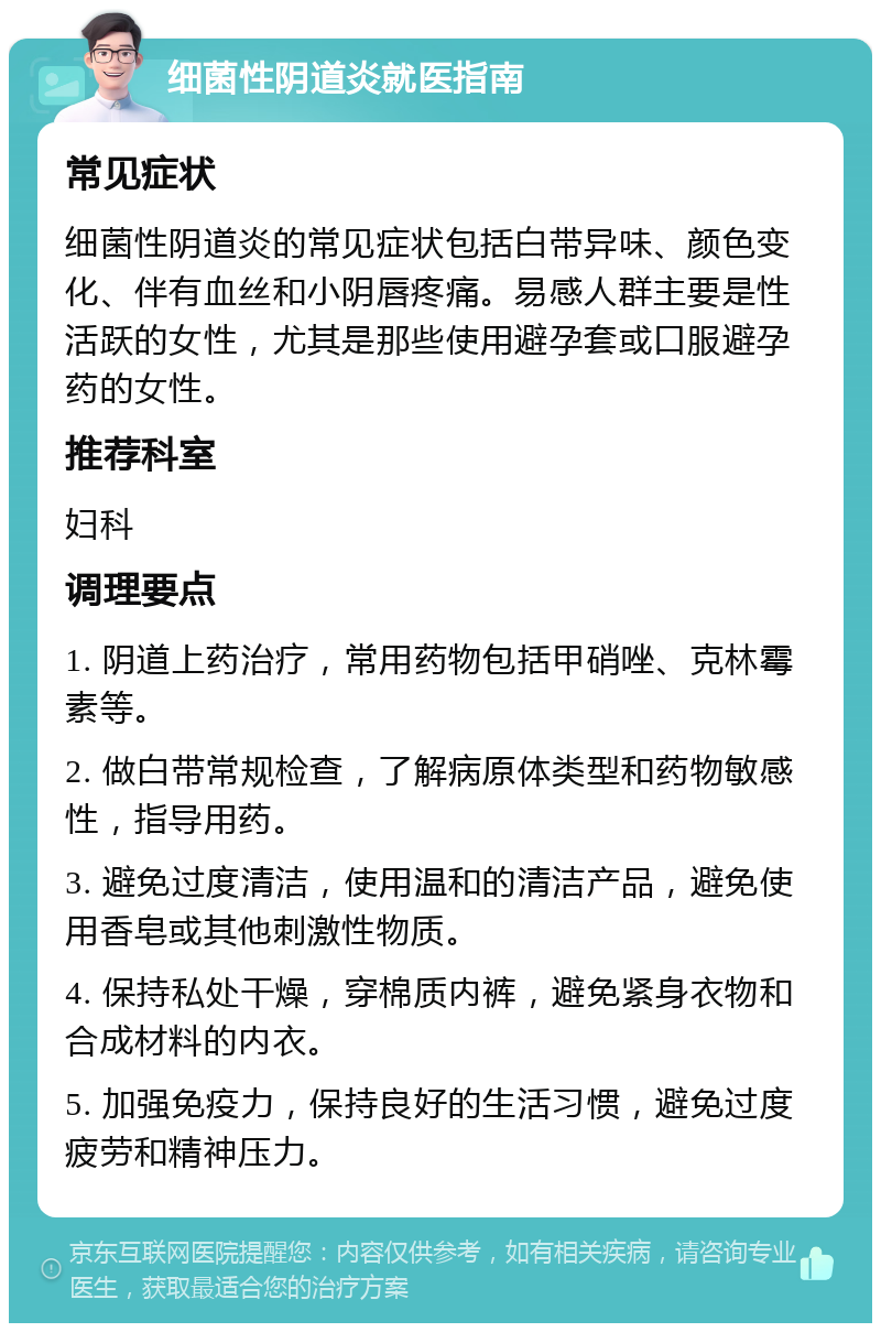 细菌性阴道炎就医指南 常见症状 细菌性阴道炎的常见症状包括白带异味、颜色变化、伴有血丝和小阴唇疼痛。易感人群主要是性活跃的女性，尤其是那些使用避孕套或口服避孕药的女性。 推荐科室 妇科 调理要点 1. 阴道上药治疗，常用药物包括甲硝唑、克林霉素等。 2. 做白带常规检查，了解病原体类型和药物敏感性，指导用药。 3. 避免过度清洁，使用温和的清洁产品，避免使用香皂或其他刺激性物质。 4. 保持私处干燥，穿棉质内裤，避免紧身衣物和合成材料的内衣。 5. 加强免疫力，保持良好的生活习惯，避免过度疲劳和精神压力。