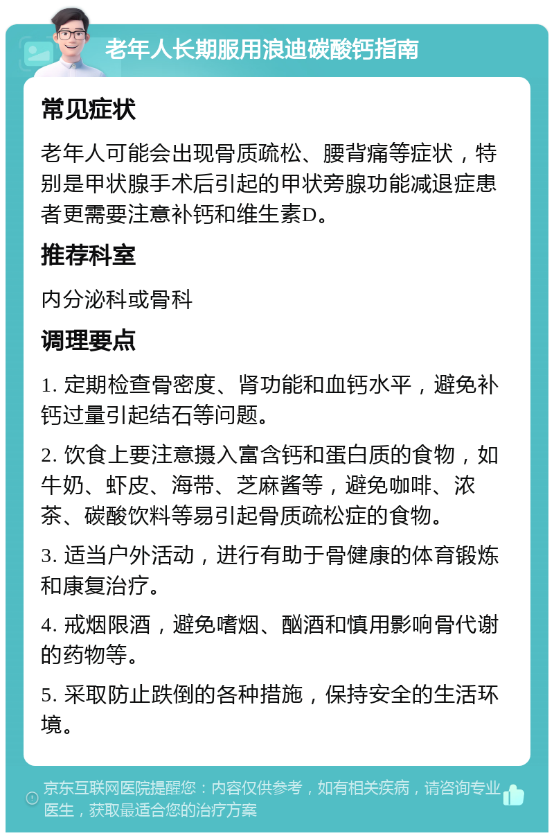 老年人长期服用浪迪碳酸钙指南 常见症状 老年人可能会出现骨质疏松、腰背痛等症状，特别是甲状腺手术后引起的甲状旁腺功能减退症患者更需要注意补钙和维生素D。 推荐科室 内分泌科或骨科 调理要点 1. 定期检查骨密度、肾功能和血钙水平，避免补钙过量引起结石等问题。 2. 饮食上要注意摄入富含钙和蛋白质的食物，如牛奶、虾皮、海带、芝麻酱等，避免咖啡、浓茶、碳酸饮料等易引起骨质疏松症的食物。 3. 适当户外活动，进行有助于骨健康的体育锻炼和康复治疗。 4. 戒烟限酒，避免嗜烟、酗酒和慎用影响骨代谢的药物等。 5. 采取防止跌倒的各种措施，保持安全的生活环境。