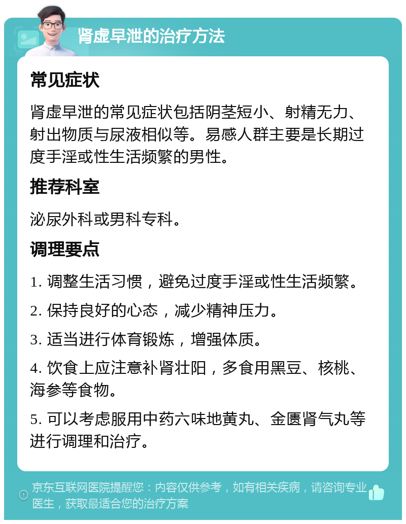 肾虚早泄的治疗方法 常见症状 肾虚早泄的常见症状包括阴茎短小、射精无力、射出物质与尿液相似等。易感人群主要是长期过度手淫或性生活频繁的男性。 推荐科室 泌尿外科或男科专科。 调理要点 1. 调整生活习惯，避免过度手淫或性生活频繁。 2. 保持良好的心态，减少精神压力。 3. 适当进行体育锻炼，增强体质。 4. 饮食上应注意补肾壮阳，多食用黑豆、核桃、海参等食物。 5. 可以考虑服用中药六味地黄丸、金匮肾气丸等进行调理和治疗。