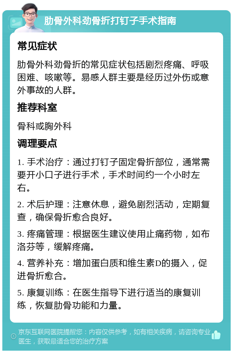 肋骨外科劲骨折打钉子手术指南 常见症状 肋骨外科劲骨折的常见症状包括剧烈疼痛、呼吸困难、咳嗽等。易感人群主要是经历过外伤或意外事故的人群。 推荐科室 骨科或胸外科 调理要点 1. 手术治疗：通过打钉子固定骨折部位，通常需要开小口子进行手术，手术时间约一个小时左右。 2. 术后护理：注意休息，避免剧烈活动，定期复查，确保骨折愈合良好。 3. 疼痛管理：根据医生建议使用止痛药物，如布洛芬等，缓解疼痛。 4. 营养补充：增加蛋白质和维生素D的摄入，促进骨折愈合。 5. 康复训练：在医生指导下进行适当的康复训练，恢复肋骨功能和力量。