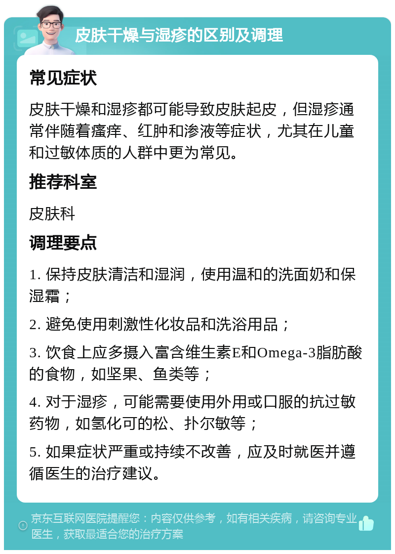 皮肤干燥与湿疹的区别及调理 常见症状 皮肤干燥和湿疹都可能导致皮肤起皮，但湿疹通常伴随着瘙痒、红肿和渗液等症状，尤其在儿童和过敏体质的人群中更为常见。 推荐科室 皮肤科 调理要点 1. 保持皮肤清洁和湿润，使用温和的洗面奶和保湿霜； 2. 避免使用刺激性化妆品和洗浴用品； 3. 饮食上应多摄入富含维生素E和Omega-3脂肪酸的食物，如坚果、鱼类等； 4. 对于湿疹，可能需要使用外用或口服的抗过敏药物，如氢化可的松、扑尔敏等； 5. 如果症状严重或持续不改善，应及时就医并遵循医生的治疗建议。