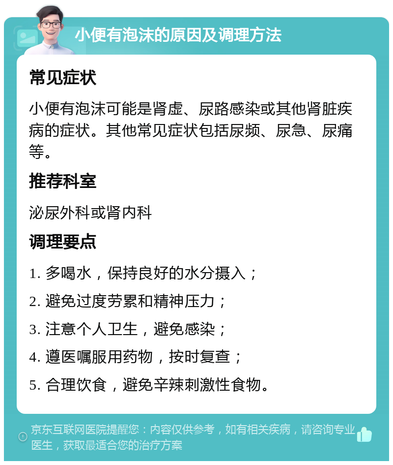 小便有泡沫的原因及调理方法 常见症状 小便有泡沫可能是肾虚、尿路感染或其他肾脏疾病的症状。其他常见症状包括尿频、尿急、尿痛等。 推荐科室 泌尿外科或肾内科 调理要点 1. 多喝水，保持良好的水分摄入； 2. 避免过度劳累和精神压力； 3. 注意个人卫生，避免感染； 4. 遵医嘱服用药物，按时复查； 5. 合理饮食，避免辛辣刺激性食物。