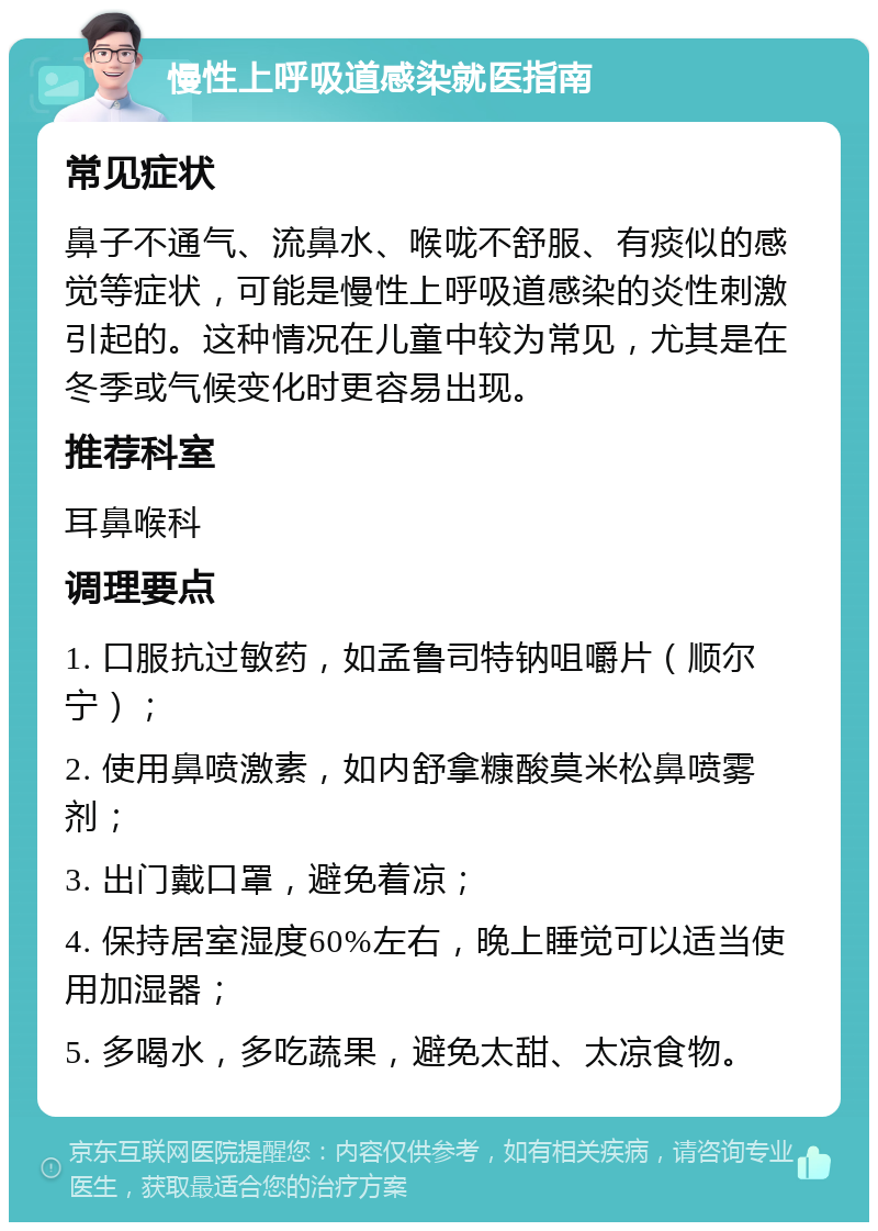 慢性上呼吸道感染就医指南 常见症状 鼻子不通气、流鼻水、喉咙不舒服、有痰似的感觉等症状，可能是慢性上呼吸道感染的炎性刺激引起的。这种情况在儿童中较为常见，尤其是在冬季或气候变化时更容易出现。 推荐科室 耳鼻喉科 调理要点 1. 口服抗过敏药，如孟鲁司特钠咀嚼片（顺尔宁）； 2. 使用鼻喷激素，如内舒拿糠酸莫米松鼻喷雾剂； 3. 出门戴口罩，避免着凉； 4. 保持居室湿度60%左右，晚上睡觉可以适当使用加湿器； 5. 多喝水，多吃蔬果，避免太甜、太凉食物。