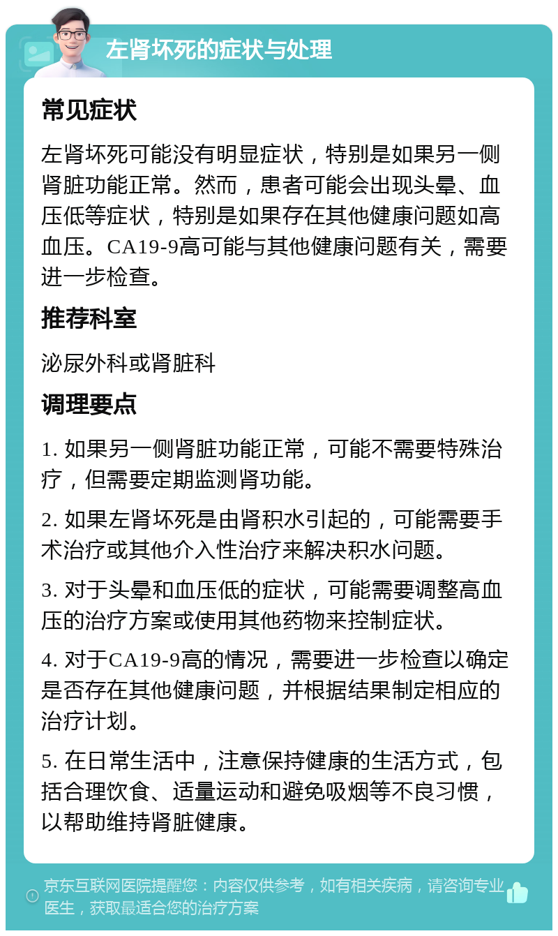 左肾坏死的症状与处理 常见症状 左肾坏死可能没有明显症状，特别是如果另一侧肾脏功能正常。然而，患者可能会出现头晕、血压低等症状，特别是如果存在其他健康问题如高血压。CA19-9高可能与其他健康问题有关，需要进一步检查。 推荐科室 泌尿外科或肾脏科 调理要点 1. 如果另一侧肾脏功能正常，可能不需要特殊治疗，但需要定期监测肾功能。 2. 如果左肾坏死是由肾积水引起的，可能需要手术治疗或其他介入性治疗来解决积水问题。 3. 对于头晕和血压低的症状，可能需要调整高血压的治疗方案或使用其他药物来控制症状。 4. 对于CA19-9高的情况，需要进一步检查以确定是否存在其他健康问题，并根据结果制定相应的治疗计划。 5. 在日常生活中，注意保持健康的生活方式，包括合理饮食、适量运动和避免吸烟等不良习惯，以帮助维持肾脏健康。