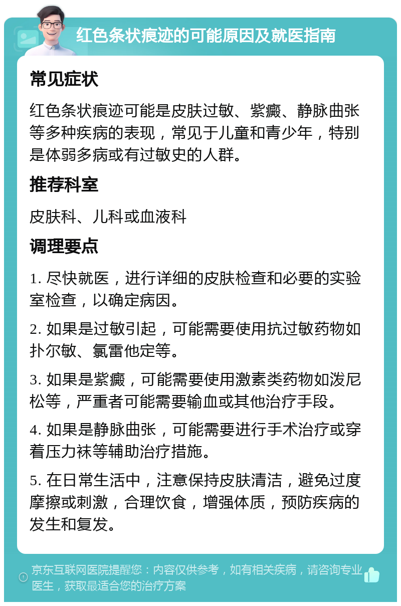 红色条状痕迹的可能原因及就医指南 常见症状 红色条状痕迹可能是皮肤过敏、紫癜、静脉曲张等多种疾病的表现，常见于儿童和青少年，特别是体弱多病或有过敏史的人群。 推荐科室 皮肤科、儿科或血液科 调理要点 1. 尽快就医，进行详细的皮肤检查和必要的实验室检查，以确定病因。 2. 如果是过敏引起，可能需要使用抗过敏药物如扑尔敏、氯雷他定等。 3. 如果是紫癜，可能需要使用激素类药物如泼尼松等，严重者可能需要输血或其他治疗手段。 4. 如果是静脉曲张，可能需要进行手术治疗或穿着压力袜等辅助治疗措施。 5. 在日常生活中，注意保持皮肤清洁，避免过度摩擦或刺激，合理饮食，增强体质，预防疾病的发生和复发。